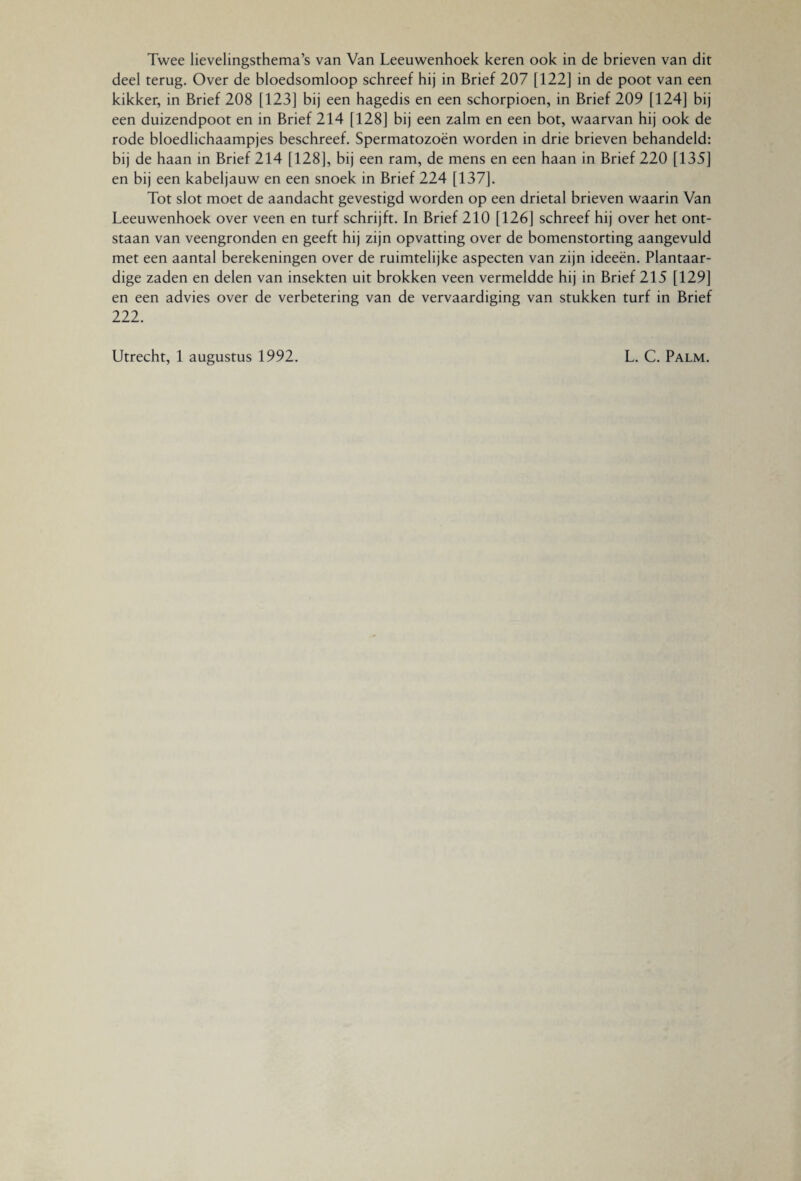 Twee lievelingsthema’s van Van Leeuwenhoek keren ook in de brieven van dit deel terug. Over de bloedsomloop schreef hij in Brief 207 [122] in de poot van een kikker, in Brief 208 [123] bij een hagedis en een schorpioen, in Brief 209 [124] bij een duizendpoot en in Brief 214 [128] bij een zalm en een bot, waarvan hij ook de rode bloedlichaampjes beschreef. Spermatozoën worden in drie brieven behandeld: bij de haan in Brief 214 [128], bij een ram, de mens en een haan in Brief 220 [135] en bij een kabeljauw en een snoek in Brief 224 [137]. Tot slot moet de aandacht gevestigd worden op een drietal brieven waarin Van Leeuwenhoek over veen en turf schrijft. In Brief 210 [126] schreef hij over het ont¬ staan van veengronden en geeft hij zijn opvatting over de bomenstorting aangevuld met een aantal berekeningen over de ruimtelijke aspecten van zijn ideeën. Plantaar¬ dige zaden en delen van insekten uit brokken veen vermeldde hij in Brief 215 [129] en een advies over de verbetering van de vervaardiging van stukken turf in Brief 222. Utrecht, 1 augustus 1992. L. C. Palm.