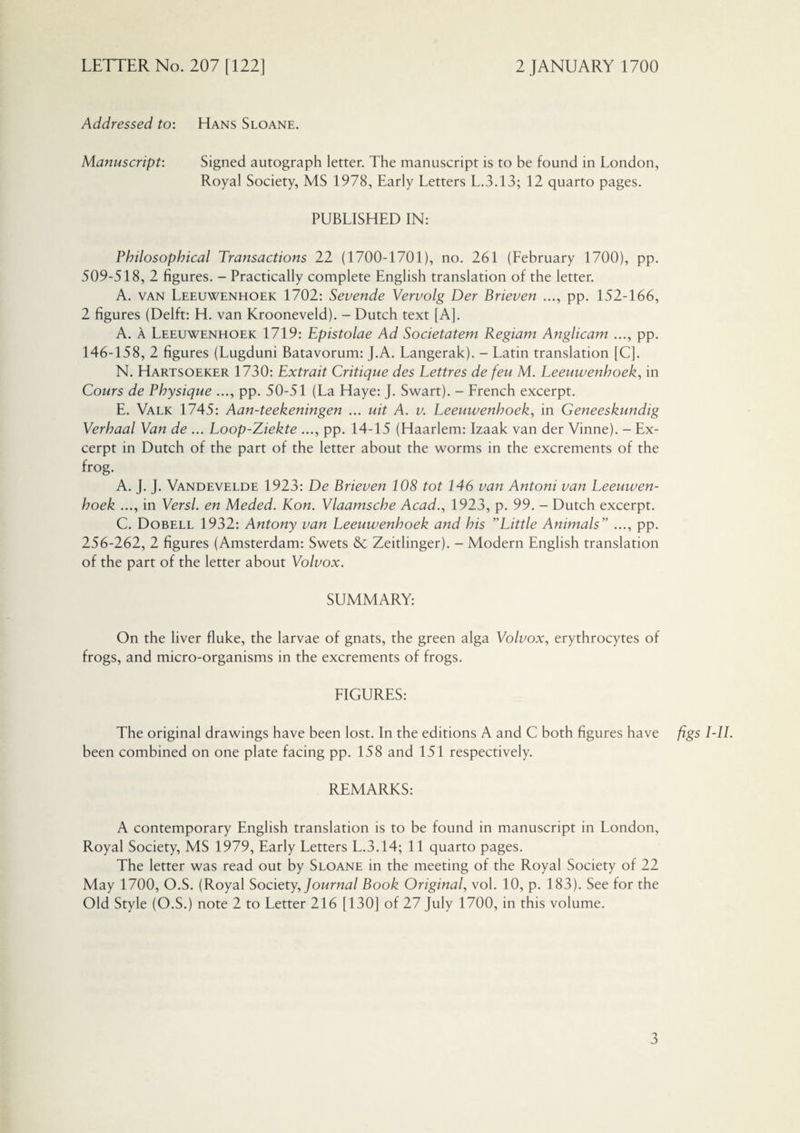 Addressed to: Hans Sloane. Manuscript: Signed autograph letter. The manuscript is to be found in London, Royal Society, MS 1978, Early Letters L.3.13; 12 quarto pages. PUBLISHED IN: Philosophical Transactions 22 (1700-1701), no. 261 (February 1700), pp. 509-518, 2 figures. - Practically complete English translation of the letter. A. van Leeuwenhoek 1702: Sevende Vervolg Der Brieven ..., pp. 152-166, 2 figures (Delft: H. van Krooneveld). - Dutch text [A]. A. A Leeuwenhoek 1719: Epistolae Ad Societatem Regiam Anglicam ..., pp. 146-158, 2 figures (Lugduni Batavorum: J.A. Langerak). - Latin translation [C]. N. Hartsoeker 1730: Extrait Critique des Eettres de feu M. Leeuwenhoek, in Cours de Physique ..., pp. 50-51 (La Haye: J. Swart). - French excerpt. E. Valk 1745: Aan-teekeningen ... uit A. v. Leeuwenhoek, in Geneeskundig Verhaal Van de ... Loop-Ziekte ..., pp. 14-15 (Haarlem: Izaak van der Vinne). - Ex¬ cerpt in Dutch of the part of the letter about the worms in the excrements of the frog. A. J. J. Vandevelde 1923: De Brieven 108 tot 146 van Antoni van Leeuwen¬ hoek ..., in Versl. en Meded. Kon. Vlaamsche Acad., 1923, p. 99. - Dutch excerpt. C. Dobell 1932: Antony van Leeuwenhoek and his ”Little Animals” ..., pp. 256-262, 2 figures (Amsterdam: Swets & Zeitlinger). - Modern English translation of the part of the letter about Volvox. SUMMARY: On the liver fluke, the larvae of gnats, the green alga Volvox, erythrocytes of frogs, and micro-organisms in the excrements of frogs. FIGURES: The original drawings have been lost. In the editions A and C both figures have figs I-II. been combined on one plate facing pp. 158 and 151 respectively. REMARKS: A contemporary English translation is to be found in manuscript in London, Royal Society, MS 1979, Early Letters L.3.14; 11 quarto pages. The letter was read out by Sloane in the meeting of the Royal Society of 22 May 1700, O.S. (Royal Society, Journal Book Original, vol. 10, p. 183). See for the Old Style (O.S.) note 2 to Letter 216 [130] of 27 July 1700, in this volume.