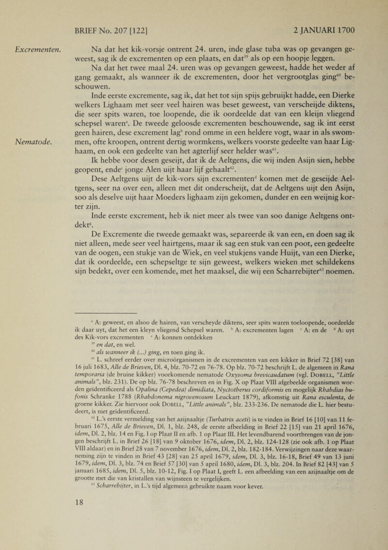 Excrementen. Nematode. Na dat het kik-vorsje ontrent 24. uren, inde glase tuba was op gevangen ge¬ weest, sag ik de excrementen op een plaats, en dat59 als op een hoopje leggen. Na dat het twee maal 24. uren was op gevangen geweest, hadde het weder af gang gemaakt, als wanneer ik de excrementen, door het vergrootglas ging60 be¬ schouwen. Inde eerste excremente, sag ik, dat het tot sijn spijs gebruijkt hadde, een Dierke welkers Lighaam met seer veel hairen was beset geweest, van verscheijde diktens, die seer spits waren, toe loopende, die ik oordeelde dat van een kleijn vliegend schepsel waren’. De tweede geloosde excrementen beschouwende, sag ik int eerst geen hairen, dese excrement lagb rond omme in een heldere vogt, waar in als swom- men, ofte kroopen, ontrent dertig wormkens, welkers voorste gedeelte van haar Lig¬ haam, en ook een gedeelte van het agterlijf seer helder was61. Ik hebbe voor desen geseijt, dat ik de Aeltgens, die wij inden Asijn sien, hebbe geopent, endec jonge Alen uijt haar lijf gehaalt62. Dese Aeltgens uijt de kik-vors sijn excrementen11 komen met de geseijde Ael¬ tgens, seer na over een, alleen met dit onderscheijt, dat de Aeltgens uijt den Asijn, soo als deselve uijt haar Moeders lighaam zijn gekomen, dunder en een weijnig kor¬ ter zijn. Inde eerste excrement, heb ik niet meer als twee van soo danige Aeltgens ont¬ dekt8. De Excremente die tweede gemaakt was, separeerde ik van een, en doen sag ik niet alleen, mede seer veel hairtgens, maar ik sag een stuk van een poot, een gedeelte van de oogen, een stukje van de Wiek, en veel stukjens vande Huijt, van een Dierke, dat ik oordeelde, een schepseltge te sijn geweest, welkers wieken met schildekens sijn bedekt, over een komende, met het maaksel, die wij een Scharrebijter63 noemen. a A: geweest, en alsoo de hairen, van verscheyde diktens, seer spits waren toeloopende, oordeelde ik daar uyt, dat het een kleyn vliegend Schepsel waren. b A: excrementen lagen c A: en de d A: uyt des Kik-vors excrementen ' A: konnen ontdekken 59 en dat, en wel. 60 als wanneer ik (...) ging, en toen ging ik. 61 L. schreef eerder over microörganismen in de excrementen van een kikker in Brief 72 [38] van 16 juli 1683, Alle de Brieven, Dl. 4, blz. 70-72 en 76-78. Op blz. 70-72 beschrijft L. de algemeen in Rana temporaria (de bruine kikker) voorkomende nematode Oxysoma brevicaudatum (vgl. Dobell, ’’Little animals”, blz. 231). De op blz. 76-78 beschreven en in Fig. X op Plaat VIII afgebeelde organismen wor¬ den geïdentificeerd als Opalina (Cepedea) dimidiata, Nyctotherus cordiformis en mogelijk Rhabdias bu- fonis Schranke 1788 (Rhabdonema nigrovenosum Leuckart 1879), afkomstig uit Rana esculenta, de groene kikker. Zie hiervoor ook Dobell, ’’Little animals”, blz. 233-236. De nematode die L. hier bestu¬ deert, is niet geïdentificeerd. “ L.’s eerste vermelding van het azijnaaltje (Turbatrix aceti) is te vinden in Brief 16 [10] van 11 fe¬ bruari 1675, Alle de Brieven, Dl. 1, blz. 248, de eerste afbeelding in Brief 22 [15] van 21 april 1676, idem, Dl. 2, blz. 14 en Fig. I op Plaat II en afb. 1 op Plaat III. Het levendbarend voortbrengen van de jon¬ gen beschrijft L. in Brief 26 [18] van 9 oktober 1676, idem. Dl. 2, blz. 124-128 (zie ook afb. 1 op Plaat VIII aldaar) en in Brief 28 van 7 november 1676, idem, Dl. 2, blz. 182-184. Verwijzingen naar deze waar¬ neming zijn te vinden in Brief 43 [28] van 25 april 1679, idem, Dl. 3, blz. 16-18, Brief 49 van 13 juni 1679, idem. Dl. 3, blz. 74 en Brief 57 [30] van 5 april 1680, idem. Dl. 3, blz. 204. In Brief 82 [43] van 5 januari 1685, idem. Dl. 5, blz. 10-12, Fig. I op Plaat I, geeft L. een afbeelding van een azijnaaltje om de grootte met die van kristallen van wijnsteen te vergelijken. h' Scharrebijter, in L.’s tijd algemeen gebruikte naam voor kever.