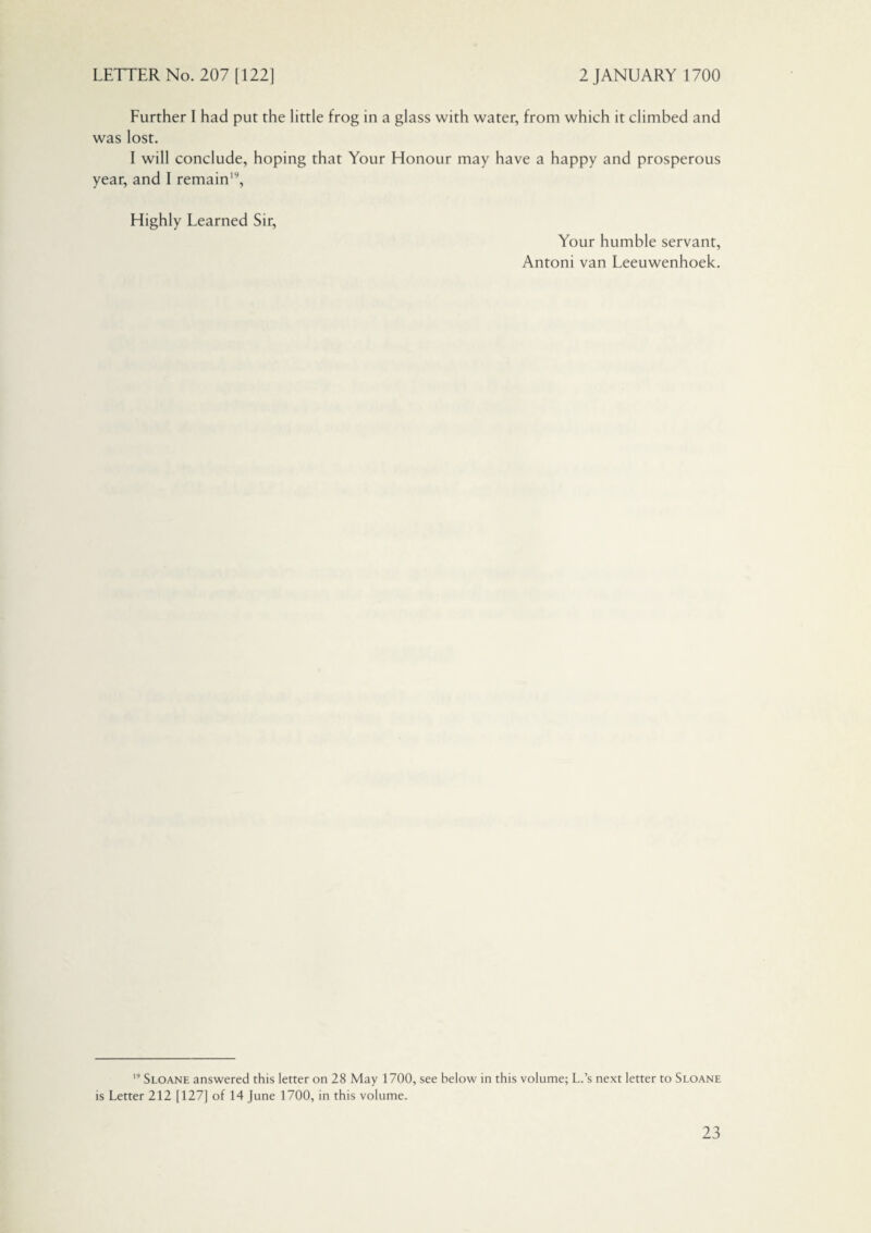 Further I had put the little frog in a glass with water, from which it climbed and was lost. I will conclude, hoping that Your Honour may have a happy and prosperous year, and I remain19, Highly Learned Sir, Your humble servant, Antoni van Leeuwenhoek. Sloane answered this letter on 28 May 1700, see below in this volume; L.’s next letter to Sloane is Letter 212 [127J of 14 June 1700, in this volume.