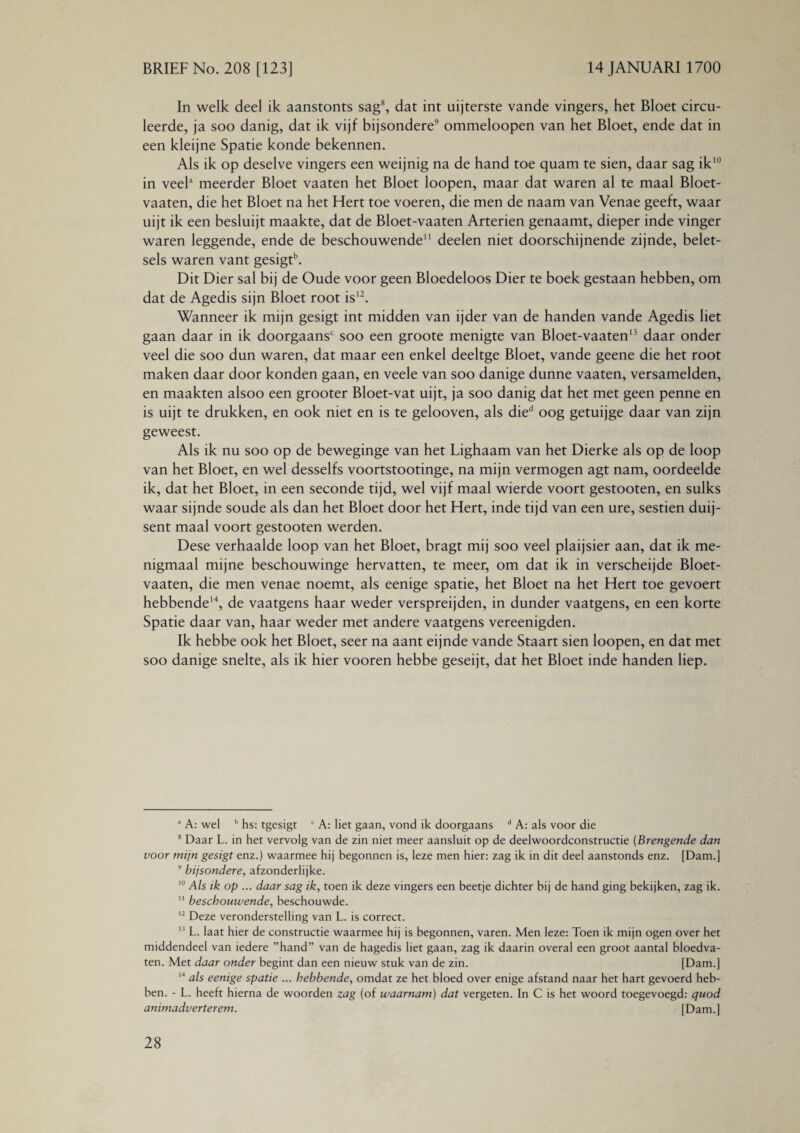 In welk deel ik aanstonts sag8, dat int uijterste vande vingers, het Bloet circu¬ leerde, ja soo danig, dat ik vijf bijsondere9 ommeloopen van het Bloet, ende dat in een kleijne Spatie konde bekennen. Als ik op deselve vingers een weijnig na de hand toe quam te sien, daar sag ik10 in veela meerder Bloet vaaten het Bloet loopen, maar dat waren al te maal Bloet- vaaten, die het Bloet na het Hert toe voeren, die men de naam van Venae geeft, waar uijt ik een besluijt maakte, dat de Bloet-vaaten Arteriën genaamt, dieper inde vinger waren leggende, ende de beschouwende* 11 deelen niet doorschijnende zijnde, belet¬ sels waren vant gesigtb. Dit Dier sal bij de Oude voor geen Bloedeloos Dier te boek gestaan hebben, om dat de Agedis sijn Bloet root is12. Wanneer ik mijn gesigt int midden van ijder van de handen vande Agedis liet gaan daar in ik doorgaans soo een groote menigte van Bloet-vaaten13 daar onder veel die soo dun waren, dat maar een enkel deeltge Bloet, vande geene die het root maken daar door konden gaan, en veele van soo danige dunne vaaten, versamelden, en maakten alsoo een grooter Bloet-vat uijt, ja soo danig dat het met geen penne en is uijt te drukken, en ook niet en is te gelooven, als died oog getuijge daar van zijn geweest. Als ik nu soo op de beweginge van het Lighaam van het Dierke als op de loop van het Bloet, en wel desselfs voortstootinge, na mijn vermogen agt nam, oordeelde ik, dat het Bloet, in een seconde tijd, wel vijf maal wierde voort gestooten, en sulks waar sijnde soude als dan het Bloet door het Hert, inde tijd van een ure, sestien duij- sent maal voort gestooten werden. Dese verhaalde loop van het Bloet, bragt mij soo veel plaijsier aan, dat ik me¬ nigmaal mijne beschouwinge hervatten, te meer, om dat ik in verscheijde Bloet- vaaten, die men venae noemt, als eenige spatie, het Bloet na het Hert toe gevoert hebbende14, de vaatgens haar weder verspreijden, in dunder vaatgens, en een korte Spatie daar van, haar weder met andere vaatgens vereenigden. Ik hebbe ook het Bloet, seer na aant eijnde vande Staart sien loopen, en dat met soo danige snelte, als ik hier vooren hebbe geseijt, dat het Bloet inde handen liep. a A: wel b hs: tgesigt c A: liet gaan, vond ik doorgaans d A: als voor die 8 Daar L. in het vervolg van de zin niet meer aansluit op de deelwoordconstructie (Brengende dan voor mijn gesigt enz.) waarmee hij begonnen is, leze men hier: zag ik in dit deel aanstonds enz. [Dam.] 9 bijsondere, afzonderlijke. 10 Als ik op ... daar sag ik, toen ik deze vingers een beetje dichter bij de hand ging bekijken, zag ik. 11 beschouwende, beschouwde. 12 Deze veronderstelling van L. is correct. 13 L. laat hier de constructie waarmee hij is begonnen, varen. Men leze: Toen ik mijn ogen over het middendeel van iedere ’’hand” van de hagedis liet gaan, zag ik daarin overal een groot aantal bloedva¬ ten. Met daar onder begint dan een nieuw stuk van de zin. [Dam.] '4 als eenige spatie ... hebbende, omdat ze het bloed over enige afstand naar het hart gevoerd heb¬ ben. - L. heeft hierna de woorden zag (of waarnam) dat vergeten. In C is het woord toegevoegd: quod animadverterem. [Dam.]