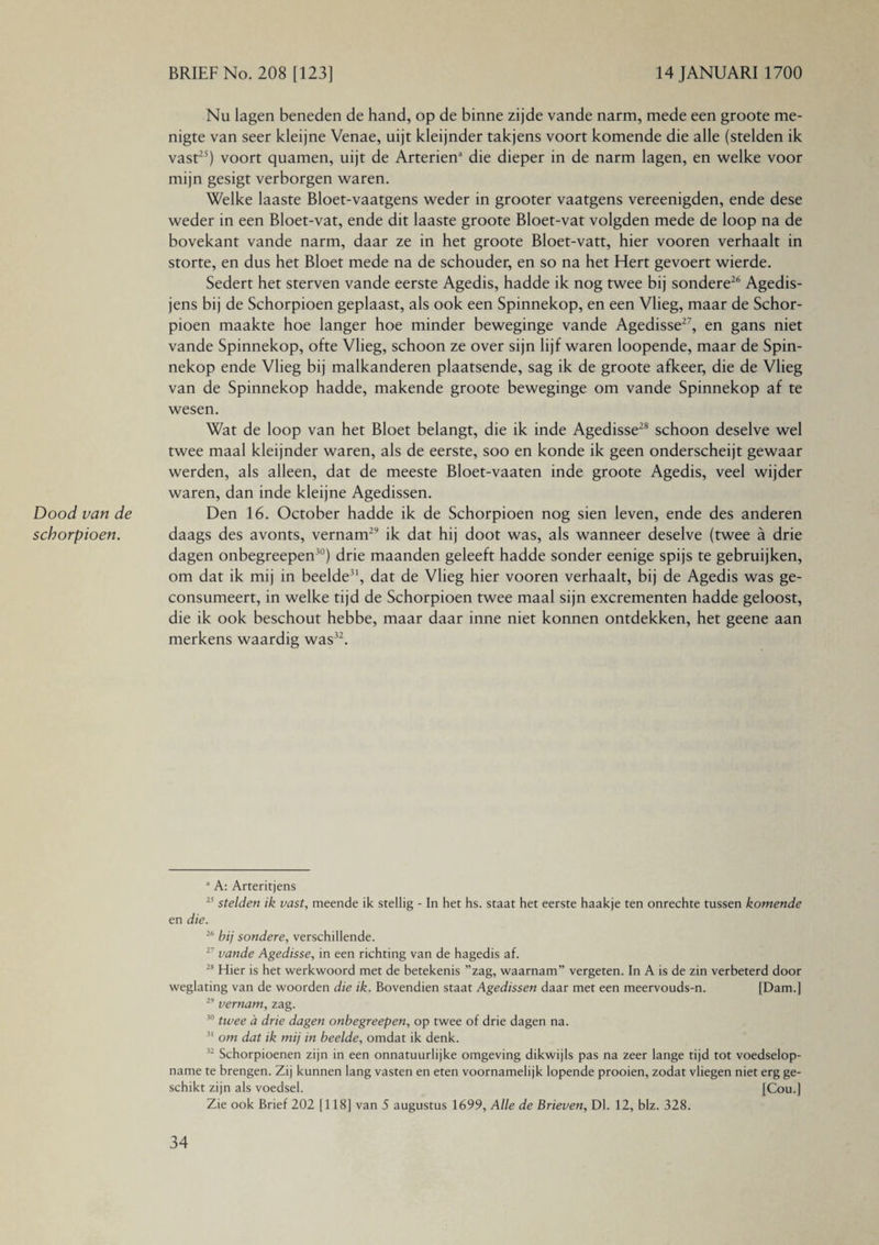 Dood van de schorpioen. Nu lagen beneden de hand, op de binne zijde vande narm, mede een groote me¬ nigte van seer kleijne Venae, uijt kleijnder takjens voort komende die alle (stelden ik vast25) voort quamen, uijt de Arteriën3 die dieper in de narm lagen, en welke voor mijn gesigt verborgen waren. Welke laaste Bloet-vaatgens weder in grooter vaatgens vereenigden, ende dese weder in een Bloet-vat, ende dit laaste groote Bloet-vat volgden mede de loop na de bovekant vande narm, daar ze in het groote Bloet-vatt, hier vooren verhaalt in storte, en dus het Bloet mede na de schouder, en so na het Hert gevoert wierde. Sedert het sterven vande eerste Agedis, hadde ik nog twee bij sondere26 Agedis- jens bij de Schorpioen geplaast, als ook een Spinnekop, en een Vlieg, maar de Schor¬ pioen maakte hoe langer hoe minder beweginge vande Agedisse27, en gans niet vande Spinnekop, ofte Vlieg, schoon ze over sijn lijf waren loopende, maar de Spin¬ nekop ende Vlieg bij malkanderen plaatsende, sag ik de groote afkeer, die de Vlieg van de Spinnekop hadde, makende groote beweginge om vande Spinnekop af te wesen. Wat de loop van het Bloet belangt, die ik inde Agedisse28 schoon deselve wel twee maal kleijnder waren, als de eerste, soo en konde ik geen onderscheijt gewaar werden, als alleen, dat de meeste Bloet-vaaten inde groote Agedis, veel wijder waren, dan inde kleijne Agedissen. Den 16. October hadde ik de Schorpioen nog sien leven, ende des anderen daags des avonts, vernam29 ik dat hij doot was, als wanneer deselve (twee a drie dagen onbegreepen30) drie maanden geleeft hadde sonder eenige spijs te gebruijken, om dat ik mij in beelde31, dat de Vlieg hier vooren verhaalt, bij de Agedis was ge- consumeert, in welke tijd de Schorpioen twee maal sijn excrementen hadde geloost, die ik ook beschout hebbe, maar daar inne niet konnen ontdekken, het geene aan merkens waardig was32. 3 A: Arteritjens 25 stelden ik vast, meende ik stellig - In het hs. staat het eerste haakje ten onrechte tussen komende en die. 26 bij sondere, verschillende. 27 vande Agedisse, in een richting van de hagedis af. 28 Hier is het werkwoord met de betekenis ”zag, waarnam” vergeten. In A is de zin verbeterd door weglating van de woorden die ik. Bovendien staat Agedissen daar met een meervouds-n. [Dam.] 29 vernam, zag. 30 twee d drie dagen onbegreepen, op twee of drie dagen na. 31 om dat ik mij in beelde, omdat ik denk. 32 Schorpioenen zijn in een onnatuurlijke omgeving dikwijls pas na zeer lange tijd tot voedselop- name te brengen. Zij kunnen lang vasten en eten voornamelijk lopende prooien, zodat vliegen niet erg ge¬ schikt zijn als voedsel. [Cou.] Zie ook Brief 202 [118] van 5 augustus 1699, Alle de Brieven, Dl. 12, blz. 328.