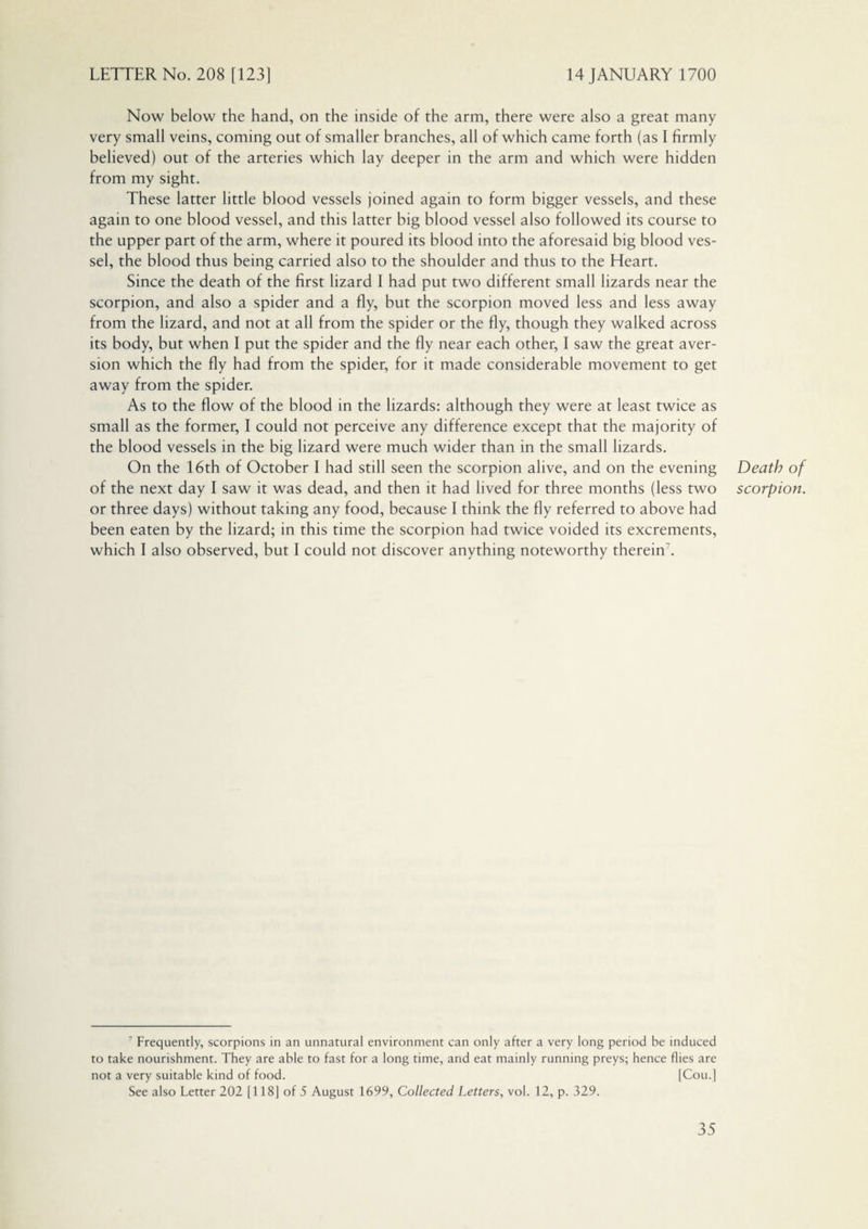 Now below the hand, on the inside of the arm, there were also a great many very small veins, coming out of smaller branches, all of which came forth (as I firmly believed) out of the arteries which lay deeper in the arm and which were hidden from my sight. These latter little blood vessels joined again to form bigger vessels, and these again to one blood vessel, and this latter big blood vessel also followed its course to the upper part of the arm, where it poured its blood into the aforesaid big blood ves¬ sel, the blood thus being carried also to the shoulder and thus to the Heart. Since the death of the first lizard I had put two different small lizards near the scorpion, and also a spider and a fly, but the scorpion moved less and less away from the lizard, and not at all from the spider or the fly, though they walked across its body, but when I put the spider and the fly near each other, I saw the great aver¬ sion which the fly had from the spider, for it made considerable movement to get away from the spider. As to the flow of the blood in the lizards: although they were at least twice as small as the former, I could not perceive any difference except that the majority of the blood vessels in the big lizard were much wider than in the small lizards. On the 16th of October I had still seen the scorpion alive, and on the evening of the next day I saw it was dead, and then it had lived for three months (less two or three days) without taking any food, because I think the fly referred to above had been eaten by the lizard; in this time the scorpion had twice voided its excrements, which I also observed, but I could not discover anything noteworthy therein7. 7 Frequently, scorpions in an unnatural environment can only after a very long period be induced to take nourishment. They are able to fast for a long time, and eat mainly running preys; hence flies are not a very suitable kind of food. [Cou.] See also Letter 202 [118] of 5 August 1699, Collected Letters, vol. 12, p. 329. Death of scorpion.