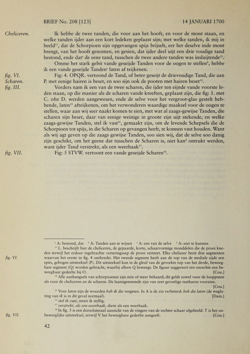 Cheliceren. fig. VI. Scharen, fig. Ill fig. VII. fig. VI. fig■ VII. Ik hebbe de twee tanden, die voor aan het hooft, en voor de mont staan, en welke tanden ijder aan een kort ledeken geplaast sijn; met welke tanden, ik mij in beeld15, dat de Schorpioen sijn opgevangen spijs brijselt, eer het deselve inde mont brengt, van het hooft genomen, en gesien, dat ijder deel uijt een drie voudige tand bestond, ende data de eene tand, tusschen de twee andere tanden was insluijtende53. Omme het stark gebit vande geseijde Tanden voor de oogen te stellenb, hebbe ik een vande geseijde Tanden' laten af teijkenen. Fig: 4. OPQR. vertoond de Tand, of beter geseijt de drievoudige Tand, die aan P. met eenige hairen is beset, en soo sijn ook de pooten met hairen beset54. Vorders nam ik een van de twee scharen, die ijder ten eijnde vande voorste le¬ den staan, op die manier als de scharen vande kreeften, geplaast zijn, die fig: 1. met C. ofte D. werden aangewesen, ende de selve voor het vergroot-glas gestelt heb¬ bende, laten55 afteijkenen, om het verwonderen waardige maaksel voor de oogen te stellen, waar aan wij seer naakt komen te sien, met wat al zaags-gewijse Tanden, die scharen sijn beset, daar van eenige weinige in groote zijn uijt stekende, en welke zaags-gewijse Tanden, stel ik vast56, gemaakt zijn, om de levende Schepsels die de Schorpioen tot spijs, in die Scharen op gevangen heeft, te konnen vast houden. Want als wij agt geven op die zaags gewijse Tanden, soo sien wij, dat de selve soo danig zijn geschikt, om het geene dat tusschen de Scharen is, niet kand ontrukt werden, want ijder Tand verstrekt, als een weerhaak57. Fig: 5 STVW. vertoont een vande geseijde Scharen58. 3 A: bestond, dat b A: Tanden aan te wijsen c A: een van de selve d A: niet te kunnen 53 L. beschrijft hier de cheliceren, de gepaarde, korte, schaarvormige monddelen die de prooi kne¬ den terwijl het erdoor ingebrachte verteringssap de prooi verteert. Elke cheliceer bezit drie segmenten waarvan het eerste in fig. 4 ontbreekt. Het tweede segment heeft aan de top van de mediale zijde een spits, gebogen uitsteeksel (P). Dit uitsteeksel kan in de gleuf van de gevorkte top van het derde, beweeg¬ bare segment (Q) worden gebracht, waarbij alleen Q beweegt. De figuur suggereert ten onrechte een be¬ weegbaar gedeelte bij O. [Cou.] 54 Alle aanhangsels van schorpioenen zijn min of meer behaard; dit geldt zowel voor de looppoten als voor de cheliceren en de scharen. De laatstgenoemde zijn van zeer gevoelige tastharen voorzien. [Cou.] 55 Voor laten zijn de woorden heb ik die vergeten. In A is de zin verbeterd: heb die laten (de wegla¬ ting van ik is in dit geval normaal). [Dam.] 56 stel ik vast, meen ik stellig. 57 verstrekt, als een weerhaak, dient als een weerhaak. 58 In fig. 5 is een dorsolateraal aanzicht van de vingers van de rechter schaar afgebeeld. T is het on¬ beweeglijke uitsteeksel, terwijl V het beweegbare gedeelte aangeeft. [Cou.]