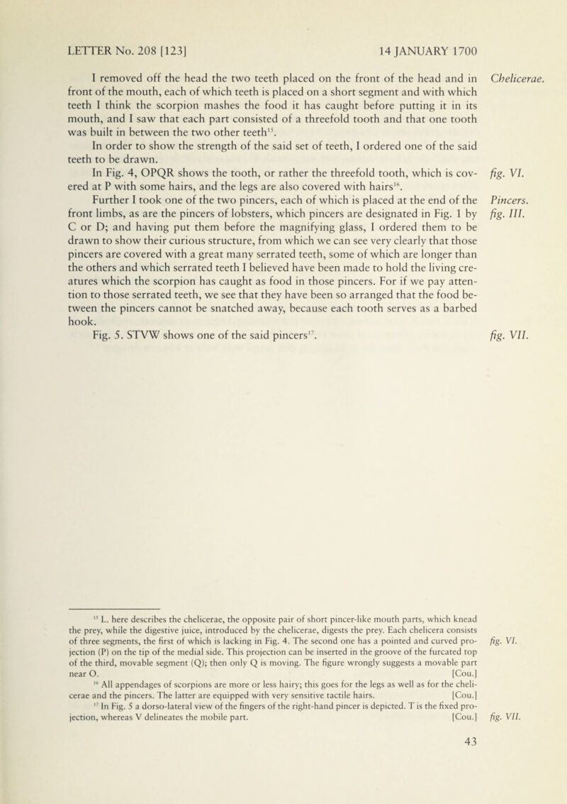 I removed off the head the two teeth placed on the front of the head and in front of the mouth, each of which teeth is placed on a short segment and with which teeth I think the scorpion mashes the food it has caught before putting it in its mouth, and I saw that each part consisted of a threefold tooth and that one tooth was built in between the two other teeth15. In order to show the strength of the said set of teeth, I ordered one of the said teeth to be drawn. In Fig. 4, OPQR shows the tooth, or rather the threefold tooth, which is cov¬ ered at P with some hairs, and the legs are also covered with hairs16. Further I took one of the two pincers, each of which is placed at the end of the front limbs, as are the pincers of lobsters, which pincers are designated in Fig. 1 by C or D; and having put them before the magnifying glass, I ordered them to be drawn to show their curious structure, from which we can see very clearly that those pincers are covered with a great many serrated teeth, some of which are longer than the others and which serrated teeth I believed have been made to hold the living cre¬ atures which the scorpion has caught as food in those pincers. For if we pay atten¬ tion to those serrated teeth, we see that they have been so arranged that the food be¬ tween the pincers cannot be snatched away, because each tooth serves as a barbed hook. Fig. 5. STVW shows one of the said pincers'7. 15 L. here describes the chelicerae, the opposite pair of short pincer-like mouth parts, which knead the prey, while the digestive juice, introduced by the chelicerae, digests the prey. Each chelicera consists of three segments, the first of which is lacking in Fig. 4. The second one has a pointed and curved pro¬ jection (P) on the tip of the medial side. This projection can be inserted in the groove of the furcated top of the third, movable segment (Q); then only Q is moving. The figure wrongly suggests a movable part near O. [Cou.] 16 All appendages of scorpions are more or less hairy; this goes for the legs as well as for the cheli¬ cerae and the pincers. The latter are equipped with very sensitive tactile hairs. [Cou.] 17 In Fig. 5 a dorso-lateral view of the fingers of the right-hand pincer is depicted. T is the fixed pro¬ jection, whereas V delineates the mobile part. [Cou.] Chelicerae. fig. VI. Pincers. fig. HI. fig. VII. fig- Vi- fig. VII.