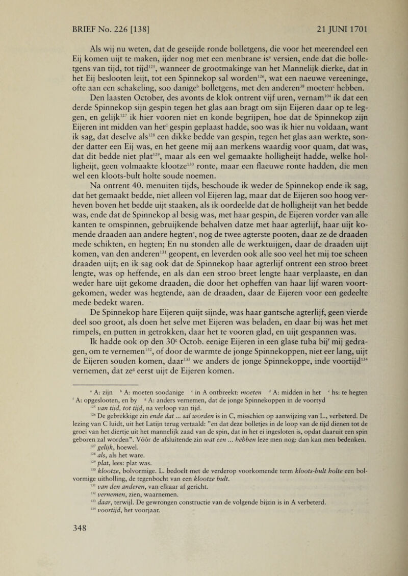 Als wij nu weten, dat de geseijde ronde bolletgens, die voor het meerendeel een Eij komen uijt te maken, ijder nog met een menbrane isa versien, ende dat die bolle¬ tgens van tijd, tot tijd125, wanneer de grootmakinge van het Mannelijk dierke, dat in het Eij beslooten leijt, tot een Spinnekop sal worden126, wat een naeuwe vereeninge, ofte aan een schakeling, soo danigeb bolletgens, met den anderen38 moeten' hebben. Den laasten October, des avonts de klok ontrent vijf uren, vernam104 ik dat een derde Spinnekop sijn gespin tegen het glas aan bragt om sijn Eijeren daar op te leg¬ gen, en gelijk127 ik hier vooren niet en konde begrijpen, hoe dat de Spinnekop zijn Eijeren int midden van hetd gespin geplaast hadde, soo was ik hier nu voldaan, want ik sag, dat deselve als128 een dikke bedde van gespin, tegen het glas aan werkte, son- der datter een Eij was, en het geene mij aan merkens waardig voor quam, dat was, dat dit bedde niet plat129, maar als een wel gemaakte holligheijt hadde, welke hol- ligheijt, geen volmaakte klootze130 ronte, maar een flaeuwe ronte hadden, die men wel een kloots-bult holte soude noemen. Na ontrent 40. menuiten tijds, beschoude ik weder de Spinnekop ende ik sag, dat het gemaakt bedde, niet alleen vol Eijeren lag, maar dat de Eijeren soo hoog ver¬ heven boven het bedde uijt staaken, als ik oordeelde dat de holligheijt van het bedde was, ende dat de Spinnekop al besig was, met haar gespin, de Eijeren vorder van alle kanten te omspinnen, gebruijkende behalven datze met haar agterlijf, haar uijt ko¬ mende draaden aan andere hegten', nog de twee agterste pooten, daar ze de draaden mede schikten, en hegten; En nu stonden alle de werktuijgen, daar de draaden uijt komen, van den anderen131 geopent, en leverden ook alle soo veel het mij toe scheen draaden uijt; en ik sag ook dat de Spinnekop haar agterlijf ontrent een stroo breet lengte, was op heffende, en als dan een stroo breet lengte haar verplaaste, en dan weder hare uijt gekome draaden, die door het opheffen van haar lijf waren voort¬ gekomen, weder was hegtende, aan de draaden, daar de Eijeren voor een gedeelte mede bedekt waren. De Spinnekop hare Eijeren quijt sijnde, was haar gantsche agterlijf, geen vierde deel soo groot, als doen het selve met Eijeren was beladen, en daar bij was het met rimpels, en putten in getrokken, daar het te vooren glad, en uijt gespannen was. Ik hadde ook op den 30 Octob. eenige Eijeren in een glase tuba bij' mij gedra¬ gen, om te vernemen132, of door de warmte de jonge Spinnekoppen, niet eer lang, uijt de Eijeren souden komen, daar133 we anders de jonge Spinnekoppe, inde voortijd134 vernemen, dat zes eerst uijt de Eijeren komen. a A: zijn b A: moeten soodanige c in A ontbreekt: moeten d A: midden in het ' hs: te hegten 1 A: opgeslooten, en by R A: anders vernemen, dat de jonge Spinnekoppen in de voortyd 125 van tijd, tot tijd, na verloop van tijd. 126 De gebrekkige zin ende dat... sal worden is in C, misschien op aanwijzing van L., verbeterd. De lezing van C luidt, uit het Latijn terug vertaald: ”en dat deze bolletjes in de loop van de tijd dienen tot de groei van het diertje uit het mannelijk zaad van de spin, dat in het ei ingesloten is, opdat daaruit een spin geboren zal worden”. Vóór de afsluitende zin wat een ... hebben leze men nog: dan kan men bedenken. 127 gelijk, hoewel. 128 als, als het ware. 129 plat, lees: plat was. 130 klootze, bolvormige. L. bedoelt met de verderop voorkomende term kloots-bult holte een bol¬ vormige uitholling, de tegenbocht van een klootze bult. 131 van den anderen, van elkaar af gericht. 132 vernemen, zien, waarnemen. '33 daar, terwijl. De gewrongen constructie van de volgende bijzin is in A verbeterd. 134 voortijd, het voorjaar.