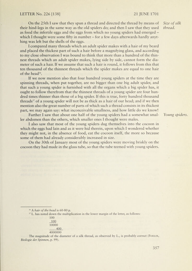 On the 25th I saw that they spun a thread and directed the thread by means of their hind-legs in the same way as the old spiders do; and then I saw that they used as food the infertile eggs and the eggs from which no young spiders had emerged - which I thought were some fifty in number - for a few days afterwards hardly anyt¬ hing was left but the shells of the eggs. I compared many threads which an adult spider makes with a hair of my beard and placed the thickest part of such a hair before a magnifying glass, and according to my close observation I was bound to think that more than a hundred of the thin¬ nest threads which an adult spider makes, lying side by side, cannot form the dia¬ meter of such a hair. If we assume that such a hair is round, it follows from this that ten thousand of the thinnest threads which the spider makes are equal to one hair of the head36. If we now mention also that four hundred young spiders at the time they are spinning threads, when put together, are no bigger than one big adult spider, and that such a young spider is furnished with all the organs which a big spider has, it ought to follow therefrom that the thinnest threads of a young spider are four hun¬ dred times thinner than those of a big spider. If this is true, forty hundred thousand threads37 of a young spider will not be as thick as a hair of our head; and if we then mention also the great number of parts of which such a thread consists in its thickest part, we may again say: what inconceivable smallness, and how little do we know! Further I saw that about one half of the young spiders had a somewhat smal¬ ler abdomen than the others, which smaller ones I thought were males. I also saw that most of the young spiders dug themselves into the cocoon in which the eggs had lain and as it were hid therein, upon which I wondered whether they might not, in the absence of food, eat the cocoon itself, the more so because some of them had already considerably increased in size. On the 30th of January most of the young spiders were moving briskly on the cocoon they had made in the glass tube, so that the tube teemed with young spiders. 36 A hair of the head is 60-80 p. 37 L. has noted down the multiplication in the lower margin of the letter, as follows: 100 100 10000 400 4000000 The magnitude of the diameter of a silk thread, as observed by L., is probably correct (Foelix, Biologie der Spinnen, p. 99). Size of silk thread. Young spiders.