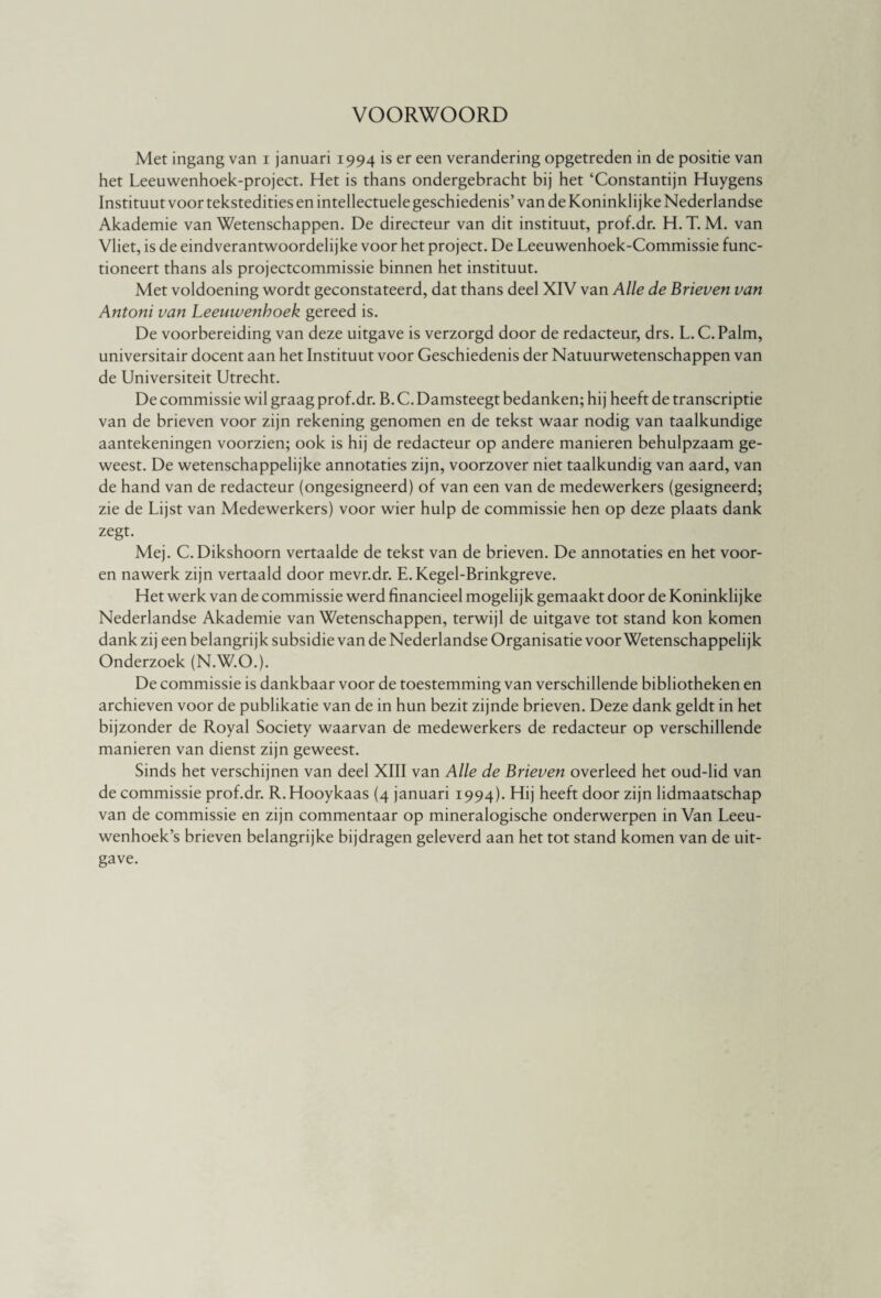 VOORWOORD Met ingang van i januari 1994 is er een verandering opgetreden in de positie van het Leeuwenhoek-project. Het is thans ondergebracht bij het ‘Constantijn Huygens Instituut voor tekstedities en intellectuele geschiedenis’ van de Koninklijke Nederlandse Akademie van Wetenschappen. De directeur van dit instituut, prof.dr. H. T. M. van Vliet, is de eindverantwoordelijke voor het project. De Leeuwenhoek-Commissie func¬ tioneert thans als projectcommissie binnen het instituut. Met voldoening wordt geconstateerd, dat thans deel XIV van Alle de Brieven van Antoni van Leeuwenhoek gereed is. De voorbereiding van deze uitgave is verzorgd door de redacteur, drs. L.C.Palm, universitair docent aan het Instituut voor Geschiedenis der Natuurwetenschappen van de Universiteit Utrecht. De commissie wil graag prof.dr. B. C. Damsteegt bedanken; hij heeft de transcriptie van de brieven voor zijn rekening genomen en de tekst waar nodig van taalkundige aantekeningen voorzien; ook is hij de redacteur op andere manieren behulpzaam ge¬ weest. De wetenschappelijke annotaties zijn, voorzover niet taalkundig van aard, van de hand van de redacteur (ongesigneerd) of van een van de medewerkers (gesigneerd; zie de Lijst van Medewerkers) voor wier hulp de commissie hen op deze plaats dank zegt. Mej. C. Dikshoorn vertaalde de tekst van de brieven. De annotaties en het voor- en nawerk zijn vertaald door mevr.dr. E. Kegel-Brinkgreve. Het werk van de commissie werd financieel mogelijk gemaakt door de Koninklijke Nederlandse Akademie van Wetenschappen, terwijl de uitgave tot stand kon komen dank zij een belangrijk subsidie van de Nederlandse Organisatie voorwetenschappelijk Onderzoek (N.W.O.). De commissie is dankbaar voor de toestemming van verschillende bibliotheken en archieven voor de publikatie van de in hun bezit zijnde brieven. Deze dank geldt in het bijzonder de Royal Society waarvan de medewerkers de redacteur op verschillende manieren van dienst zijn geweest. Sinds het verschijnen van deel XIII van Alle de Brieven overleed het oud-lid van de commissie prof.dr. R.Hooykaas (4 januari 1994). Hij heeft door zijn lidmaatschap van de commissie en zijn commentaar op mineralogische onderwerpen in Van Leeu¬ wenhoek’s brieven belangrijke bijdragen geleverd aan het tot stand komen van de uit¬ gave.