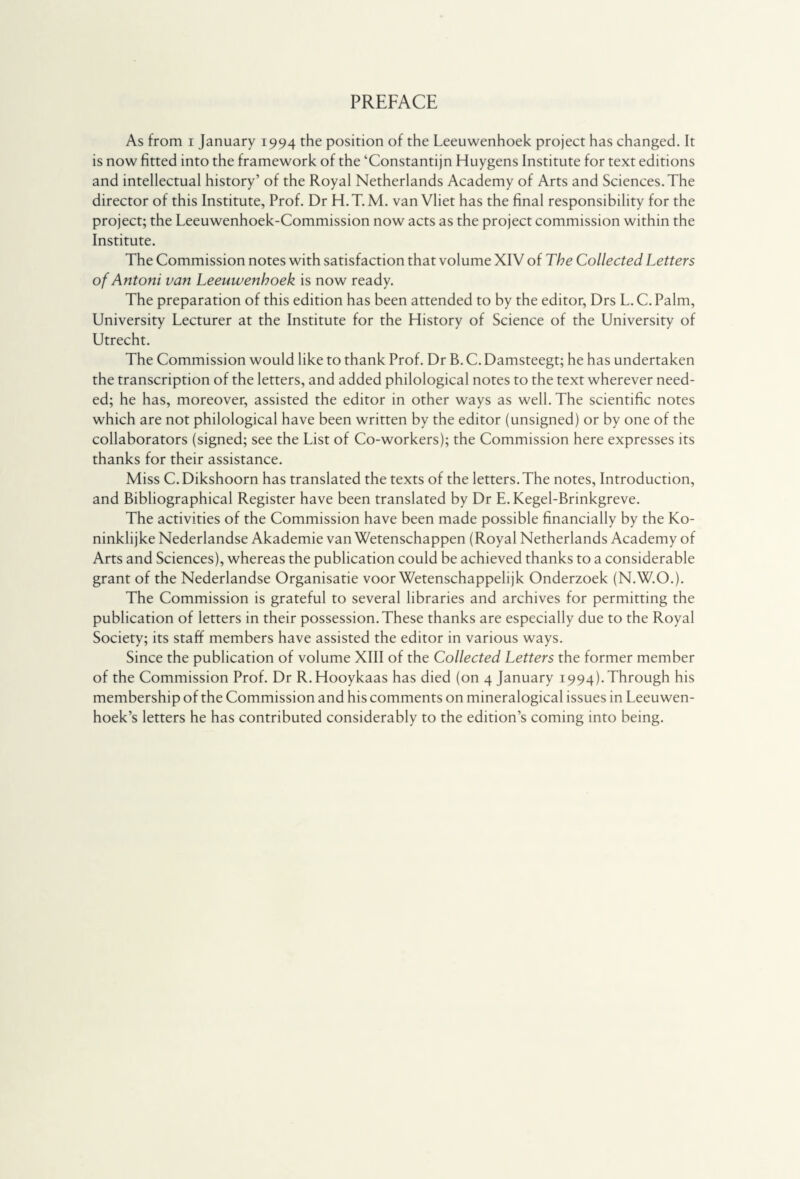 PREFACE As from i January 1994 the position of the Leeuwenhoek project has changed. It is now fitted into the framework of the ‘Constantijn Huygens Institute for text editions and intellectual history’ of the Royal Netherlands Academy of Arts and Sciences. The director of this Institute, Prof. Dr H. T. M. van Vliet has the final responsibility for the project; the Leeuwenhoek-Commission now acts as the project commission within the Institute. The Commission notes with satisfaction that volume XIV of The Collected Letters of Antoni van Leeuwenhoek is now ready. The preparation of this edition has been attended to by the editor, Drs L. C. Palm, University Lecturer at the Institute for the History of Science of the University of Utrecht. The Commission would like to thank Prof. Dr B. C. Damsteegt; he has undertaken the transcription of the letters, and added philological notes to the text wherever need¬ ed; he has, moreover, assisted the editor in other ways as well. The scientific notes which are not philological have been written by the editor (unsigned) or by one of the collaborators (signed; see the List of Co-workers); the Commission here expresses its thanks for their assistance. Miss C.Dikshoorn has translated the texts of the letters. The notes, Introduction, and Bibliographical Register have been translated by Dr E.Kegel-Brinkgreve. The activities of the Commission have been made possible financially by the Ko¬ ninklijke Nederlandse Akademie van Wetenschappen (Royal Netherlands Academy of Arts and Sciences), whereas the publication could be achieved thanks to a considerable grant of the Nederlandse Organisatie voorwetenschappelijk Onderzoek (N.W.O.). The Commission is grateful to several libraries and archives for permitting the publication of letters in their possession. These thanks are especially due to the Royal Society; its staff members have assisted the editor in various ways. Since the publication of volume XIII of the Collected Letters the former member of the Commission Prof. Dr R.Hooykaas has died (on 4 January 1994).Through his membership of the Commission and his comments on mineralogical issues in Leeuwen¬ hoek’s letters he has contributed considerably to the edition’s coming into being.