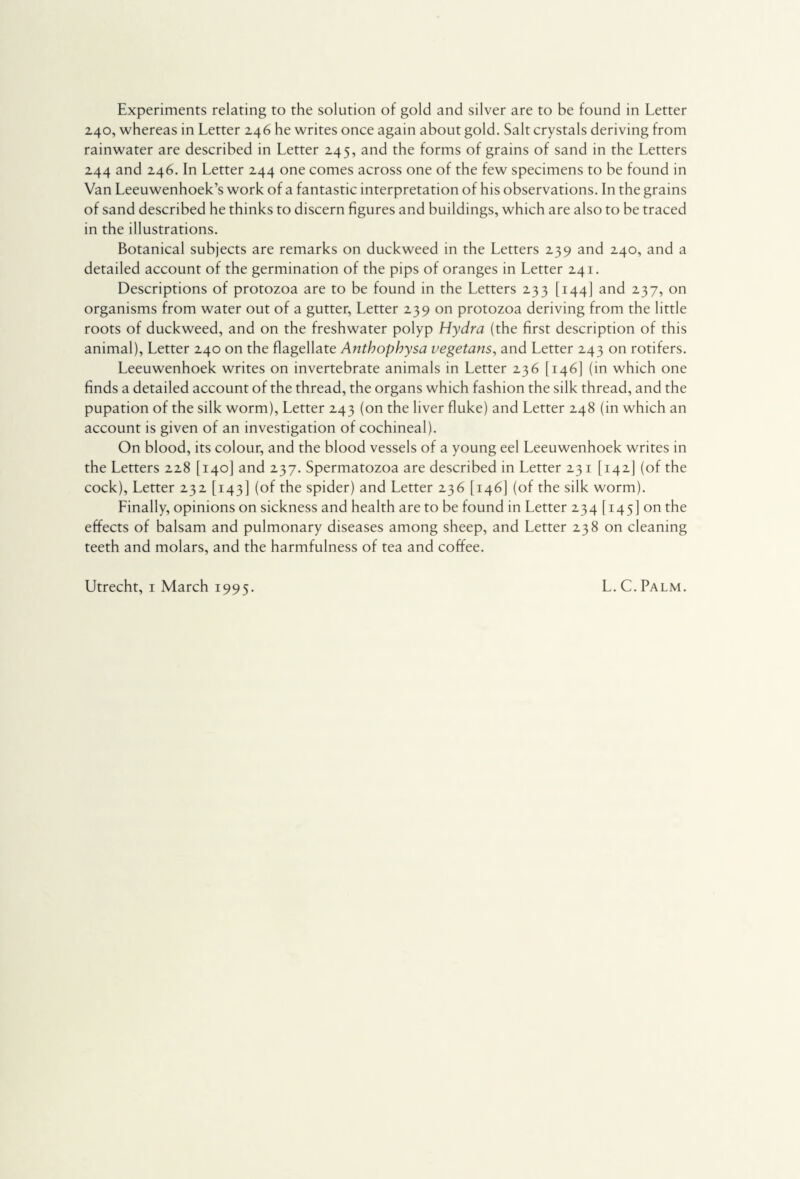 Experiments relating to the solution of gold and silver are to be found in Letter 240, whereas in Letter 246 he writes once again about gold. Salt crystals deriving from rainwater are described in Letter 245, and the forms of grains of sand in the Letters 244 and 246. In Letter 244 one comes across one of the few specimens to be found in Van Leeuwenhoek’s work of a fantastic interpretation of his observations. In the grains of sand described he thinks to discern figures and buildings, which are also to be traced in the illustrations. Botanical subjects are remarks on duckweed in the Letters 239 and 240, and a detailed account of the germination of the pips of oranges in Letter 241. Descriptions of protozoa are to be found in the Letters 233 [144] and 237, on organisms from water out of a gutter, Letter 239 on protozoa deriving from the little roots of duckweed, and on the freshwater polyp Hydra (the first description of this animal), Letter 240 on the flagellate Antbophysa vegetans, and Letter 243 on rotifers. Leeuwenhoek writes on invertebrate animals in Letter 236 [146] (in which one finds a detailed account of the thread, the organs which fashion the silk thread, and the pupation of the silk worm), Letter 243 (on the liver fluke) and Letter 248 (in which an account is given of an investigation of cochineal). On blood, its colour, and the blood vessels of a young eel Leeuwenhoek writes in the Letters 228 [140] and 237. Spermatozoa are described in Letter 231 [142I (of the cock), Letter 232 [143] (of the spider) and Letter 236 [146] (of the silk worm). Linally, opinions on sickness and health are to be found in Letter 234 [145] on the effects of balsam and pulmonary diseases among sheep, and Letter 238 on cleaning teeth and molars, and the harmfulness of tea and coffee.