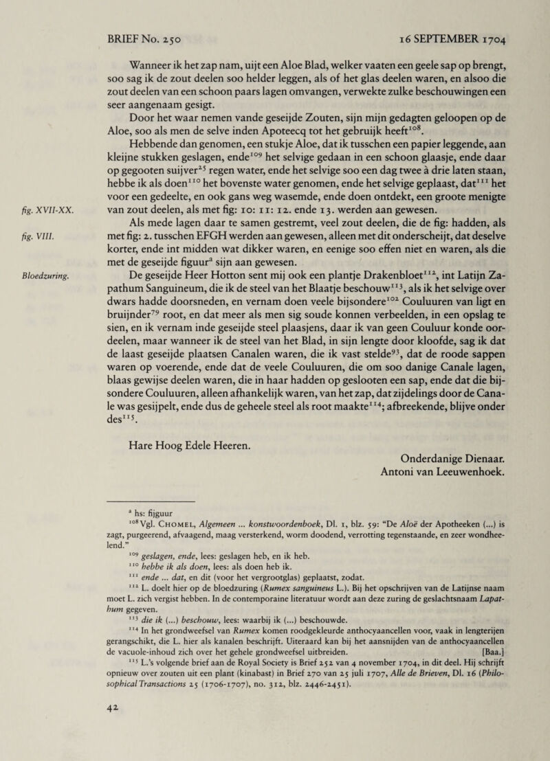 fig. XVII-XX. fig. VIII. Bloedzuring. Wanneer ik het zap nam, uijt een Aloe Blad, welker vaaten een geele sap op brengt, soo sag ik de zout deelen soo helder leggen, als of het glas deelen waren, en alsoo die zout deelen van een schoon paars lagen omvangen, verwekte zulke beschouwingen een seer aangenaam gesigt. Door het waar nemen vande geseijde Zouten, sijn mijn gedagten geloopen op de Aloe, soo als men de selve inden Apoteecq tot het gebruijk heeft108. Hebbende dan genomen, een stukje Aloe, dat ik tusschen een papier leggende, aan kleijne stukken geslagen, ende109 het selvige gedaan in een schoon glaasje, ende daar op gegooten suijver25 regen water, ende het selvige soo een dag twee a drie laten staan, hebbe ik als doen110 het bovenste water genomen, ende het selvige geplaast, dat111 het voor een gedeelte, en ook gans weg wasemde, ende doen ontdekt, een groote menigte van zout deelen, als met fig: 10: 11: 12. ende 13. werden aan gewesen. Als mede lagen daar te samen gestremt, veel zout deelen, die de fig: hadden, als met fig: 2. tusschen EFGH werden aan gewesen, alleen met dit onderscheijt, dat deselve korter, ende int midden wat dikker waren, en eenige soo effen niet en waren, als die met de geseijde figuur3 sijn aan gewesen. De geseijde Heer Hotton sent mij ook een plantje Drakenbloet112, int Latijn Za- pathum Sanguineum, die ik de steel van het Blaatje beschouw113, als ik het selvige over dwars hadde doorsneden, en vernam doen veele bijsondere102 Couluuren van ligt en bruijnder79 root, en dat meer als men sig soude konnen verbeelden, in een opslag te sien, en ik vernam inde geseijde steel plaasjens, daar ik van geen Couluur konde oor- deelen, maar wanneer ik de steel van het Blad, in sijn lengte door kloofde, sag ik dat de laast geseijde plaatsen Canalen waren, die ik vast stelde93, dat de roode sappen waren op voerende, ende dat de veele Couluuren, die om soo danige Canale lagen, blaas gewijse deelen waren, die in haar hadden op geslooten een sap, ende dat die bij- sondere Couluuren, alleen afhankelijk waren, van het zap, dat zijdelings door de Cana¬ le was gesijpelt, ende dus de geheele steel als root maakte114; afbreekende, blijve onder des113. Hare Hoog Edele Heeren. Onderdanige Dienaar. Antoni van Leeuwenhoek. a hs: fijguur 108 Vgl. Chomel, Algemeen ... konstwoordenboek, Dl. 1, blz. 59: “De Aloë der Apotheeken (...) is zagt, purgeerend, afvaagend, maag versterkend, worm doodend, verrotting tegenstaande, en zeer wondhee- lend.” 109 geslagen, ende, lees: geslagen heb, en ik heb. 110 hebbe ik als doen, lees: als doen heb ik. 111 ende ... dat, en dit (voor het vergrootglas) geplaatst, zodat. 112 L. doelt hier op de bloedzuring (Rumex sanguineus L.). Bij het opschrijven van de Latijnse naam moet L. zich vergist hebben. In de contemporaine literatuur wordt aan deze zuring de geslachtsnaam Lapat- hum gegeven. 113 die ik (...) beschouw, lees: waarbij ik (...) beschouwde. 114 In het grondweefsel van Rumex komen roodgekleurde anthocyaancellen voor, vaak in lengterijen gerangschikt, die L. hier als kanalen beschrijft. Uiteraard kan bij het aansnijden van de anthocyaancellen de vacuole-inhoud zich over het gehele grondweefsel uitbreiden. [Baa.j 115 L.’s volgende brief aan de Royal Society is Brief 25z van 4 november 1704, in dit deel. Hij schrijft opnieuw over zouten uit een plant (kinabast) in Brief 270 van 25 juli 1707, Alle de Brieven, Dl. 16 (Philo¬ sophical Transactions 25 (1706-1707), no. 312, blz. 2446-2451).