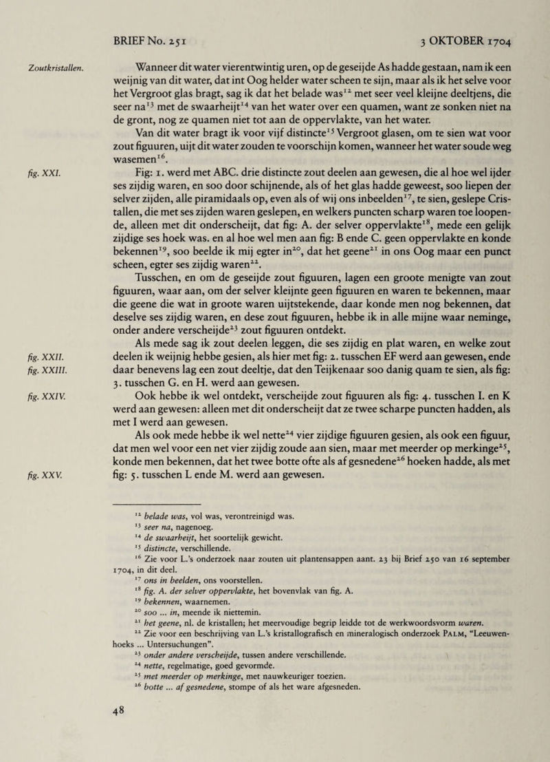 Zoutkristallen. fig. XXL fig. XXII. fig. XXIII. fig. XXIV. fig. XXV. Wanneer dit water vierentwintig uren, op de geseijde As hadde gestaan, nam ik een weijnig van dit water, dat int Oog helder water scheen te sijn, maar als ik het selve voor het Vergroot glas bragt, sag ik dat het belade was12 met seer veel kleijne deeltjens, die seer na13 met de swaarheijt14 van het water over een quamen, want ze sonken niet na de gront, nog ze quamen niet tot aan de oppervlakte, van het water. Van dit water bragt ik voor vijf distincte15 Vergroot glasen, om te sien wat voor zout figuuren, uijt dit water zouden te voorschijn komen, wanneer het water soude weg wasemen16. Fig: i. werd met ABC. drie distincte zout deelen aan gewesen, die al hoe wel ijder ses zijdig waren, en soo door schijnende, als of het glas hadde geweest, soo liepen der selver zijden, alle piramidaals op, even als of wij ons inbeelden17, te sien, geslepe Cris- tallen, die met ses zijden waren geslepen, en welkers puncten scharp waren toe loopen- de, alleen met dit onderscheijt, dat fig: A. der selver oppervlakte18, mede een gelijk zijdige ses hoek was. en al hoe wel men aan fig: B ende C. geen oppervlakte en konde bekennen19, soo beelde ik mij egter in20, dat het geene21 in ons Oog maar een punct scheen, egter ses zijdig waren22. Tusschen, en om de geseijde zout figuuren, lagen een groote menigte van zout figuuren, waar aan, om der selver kleijnte geen figuuren en waren te bekennen, maar die geene die wat in groote waren uijtstekende, daar konde men nog bekennen, dat deselve ses zijdig waren, en dese zout figuuren, hebbe ik in alle mijne waar neminge, onder andere verscheijde23 zout figuuren ontdekt. Als mede sag ik zout deelen leggen, die ses zijdig en plat waren, en welke zout deelen ik weijnig hebbe gesien, als hier met fig: 2. tusschen EF werd aan gewesen, ende daar benevens lag een zout deeltje, dat denTeijkenaar soo danig quam te sien, als fig: 3. tusschen G. en H. werd aan gewesen. Ook hebbe ik wel ontdekt, verscheijde zout figuuren als fig: 4. tusschen I. en K werd aan gewesen: alleen met dit onderscheijt dat ze twee scharpe puncten hadden, als met I werd aan gewesen. Als ook mede hebbe ik wel nette24 vier zijdige figuuren gesien, als ook een figuur, dat men wel voor een net vier zijdig zoude aan sien, maar met meerder op merkinge25, konde men bekennen, dat het twee botte ofte als af gesnedene26 hoeken hadde, als met fig: 5. tusschen L ende M. werd aan gewesen. 14 belade was, vol was, verontreinigd was. 13 seer na, nagenoeg. 14 de swaarheijt, het soortelijk gewicht. 15 distincte, verschillende. 16 Zie voor L.’s onderzoek naar zouten uit plantensappen aant. 23 bij Brief 250 van 16 september 1704, in dit deel. 17 ons in beelden, ons voorstellen. 18 fig. A. der selver oppervlakte, het bovenvlak van fig. A. 19 bekennen, waarnemen. 40 soo ... in, meende ik niettemin. 11 het geene, nl. de kristallen; het meervoudige begrip leidde tot de werkwoordsvorm waren. 11 Zie voor een beschrijving van L.’s kristallografisch en mineralogisch onderzoek Palm, “Leeuwen¬ hoeks ... Untersuchungen”. 43 onder andere verscheijde, tussen andere verschillende. 44 nette, regelmatige, goed gevormde. 45 met meerder op merkinge, met nauwkeuriger toezien. 46 botte ... af gesnedene, stompe of als het ware afgesneden.