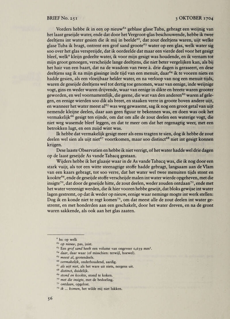 Vorders hebbe ik in een op nieuw62 geblase glaseTuba, gebragt een weijnig van het laast geseijde water, ende dat door het Vergroot-glas beschouwende, hebbe ik twee deeltjens int water gesien die ik mij in beelde20, dat zout deeltjens waren, uijt welke glase Tuba ik bragt, ontrent een grof sand groote63 water op een glas, welk water sig soo over het glas verspreijde, dat ik oordeelde dat maar een vierde deel voor het gesigt bleef, welk3 kleijn gedeelte water, ik voor mijn gesigt was houdende, en ik vernam tot mijn groot genoegen, verscheijde lange deeltjens, die niet beter vergelijken kan, als bij het hair van een baart, dat na de wasdom van twee a. drie dagen is geraseert, en dese deeltjens sag ik na mijn gissinge inde tijd van een menuit, daar64 ik te vooren niets en hadde gesien, als een vloeijbaar helder water, en na verloop van nog een menuit tijds, waren de geseijde deeltjens wel tot dertig toe genomen, waar van eenige, inde weijnige vogt, gins en weder waren drijvende, waar van eenige in dikte en breete waren grooter geworden, en wel voornamentlijk, die geene, die wat van den anderen60 waren af gele¬ gen, en eenige wierden soo dik als breet, en staaken verre in groote boven andere uijt, en wanneer het water meest al65 was weg gewasemt, sag ik nog een groot getal van uijt nemende kleijne deelen, daar aan geen figuur te bekennen was, en doen was ook het vermakelijk66 gesigt ten eijnde, om dat om alle de zout deelen een waterige vogt, die niet weg wasemde bleef leggen, en dat te meer om dat het regenagtig weer, met een betrokken lugt, en een zuijd wint was. Ik hebbe dat vermakelijk gesigt meer als eens tragten te sien, dog ik hebbe de zout deelen wel sien als uijt niet67 voortkomen, maar soo distinct68 niet int gesigt konnen krijgen. Dese laaste Observatien en hebbe ik niet verrigt, of het water hadde wel drie dagen op de laast geseijde As vandeTabacq gestaan. Wijders hebbe ik het glaasje waar in de As vandeTabacq was, die ik nog door een stark vuijr, als tot een witte steenagtige stoffe hadde gebragt, langsaam aan de Vlam van een kaars gebragt, tot soo verre, dat het water wel twee menuiten tijds stont en kookte69, ende de geseijde stoffe verscheijde malen int water wierde opgeheven, met die insigte70, dat door de geseijde hitte, de zout deelen, weder zouden ontdaan71, ende met het water vereenigt werden, die ik hier vooren hebbe geseijt, dat bloks gewijse int water lagen gestremt, op dat ik weder op nieuw, eenige waar neminge mogte int werk stellen: Dog ik en konde niet te regt komen72, om dat meest alle de zout deelen int water ge¬ stremt, en met honderden aan een geschakelt, door het water dreven, en na de gront waren sakkende, als ook aan het glas zaaten. a hs: op welk 61 op nieuw, pas, juist. 65 Een grof sand heeft een volume van ongeveer 0,659 mm’, 64 daar, daar waar (of misschien: terwijl, hoewel). 65 meest al, grotendeels. 66 vermakelijk, onderhoudend, aardig. 67 als uijt niet, als het ware uit niets, nergens uit. 68 distinct, duidelijk. 69 stond en kookte, stond te koken. 70 met die insigte, met de bedoeling. 71 ontdaan, opgelost. 71 ik ... komen, het wilde mij niet lukken.