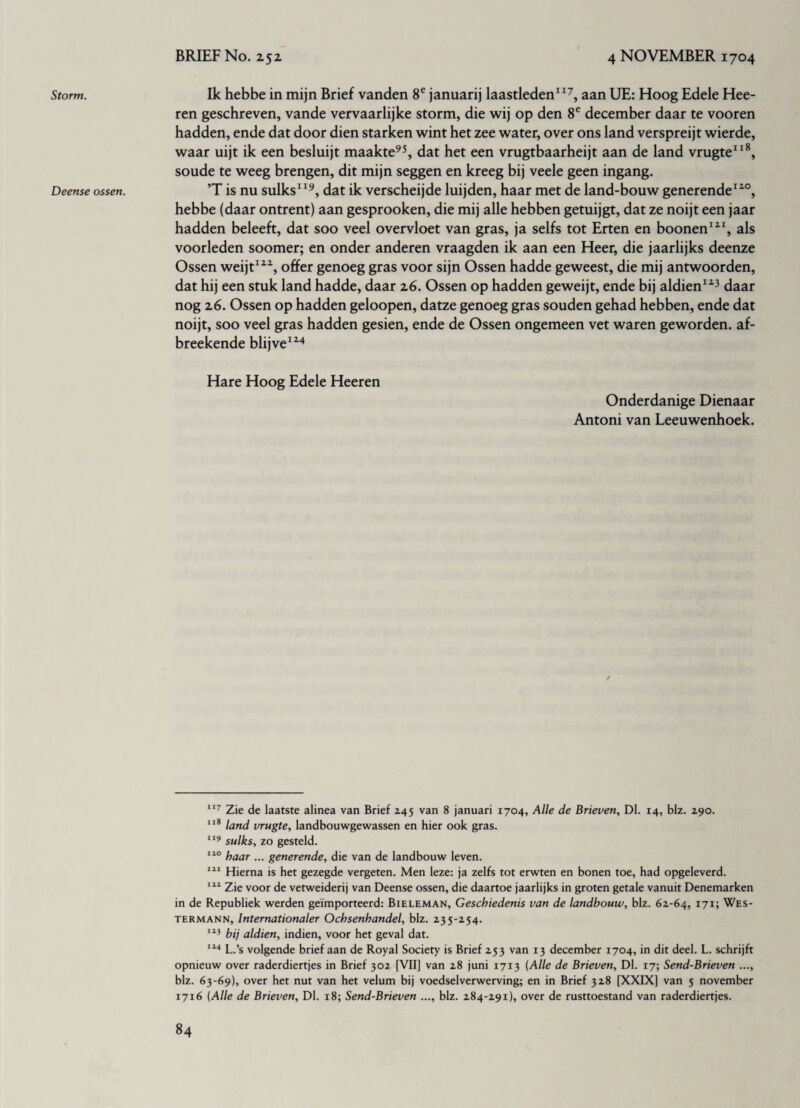 Storm. Deense ossen. Ik hebbe in mijn Brief vanden 8e januarij laastleden117, aan UE: Hoog Edele Hee- ren geschreven, vande vervaarlijke storm, die wij op den 8e december daar te vooren hadden, ende dat door dien starken wint het zee water, over ons land verspreijt wierde, waar uijt ik een besluijt maakte95, dat het een vrugtbaarheijt aan de land vrugte118, soude te weeg brengen, dit mijn seggen en kreeg bij veele geen ingang. T is nu sulks119, dat ik verscheijde luijden, haar met de land-bouw generende120, hebbe (daar ontrent) aan gesprooken, die mij alle hebben getuijgt, dat ze noijt een jaar hadden beleeft, dat soo veel overvloet van gras, ja selfs tot Erten en boonen121, als voorleden soomer; en onder anderen vraagden ik aan een Heer, die jaarlijks deenze Ossen weijt122, offer genoeg gras voor sijn Ossen hadde geweest, die mij antwoorden, dat hij een stuk land hadde, daar 26. Ossen op hadden geweijt, ende bij aldien123 daar nog 26. Ossen op hadden geloopen, datze genoeg gras souden gehad hebben, ende dat noijt, soo veel gras hadden gesien, ende de Ossen ongemeen vet waren geworden, af- breekende blijve124 Hare Hoog Edele Heeren Onderdanige Dienaar Antoni van Leeuwenhoek. 117 Zie de laatste alinea van Brief 245 van 8 januari 1704, Alle de Brieven, Dl. 14, blz. 290. 118 land vrugte, landbouwgewassen en hier ook gras. 119 sulks, zo gesteld. 110 kaar ... generende, die van de landbouw leven. 111 Hierna is het gezegde vergeten. Men leze: ja zelfs tot erwten en bonen toe, had opgeleverd. 111 Zie voor de vetweiderij van Deense ossen, die daartoe jaarlijks in groten getale vanuit Denemarken in de Republiek werden geïmporteerd: Bieleman, Geschiedenis van de landbouw, blz. 62-64, 171; Wes- termann, International Ochsenhandel, blz. 235-254. 113 bij aldien, indien, voor het geval dat. 114 L.’s volgende brief aan de Royal Society is Brief 253 van 13 december 1704, in dit deel. L. schrijft opnieuw over raderdiertjes in Brief 302 [VII] van 28 juni 17x3 (Alle de Brieven, Dl. 17; Send-Brieven ..., blz. 63-69), over het nut van het velum bij voedselverwerving; en in Brief 328 [XXIX] van 5 november 1716 (Alle de Brieven, Dl. 18; Send-Brieven ..., blz. 284-291), over de rusttoestand van raderdiertjes.