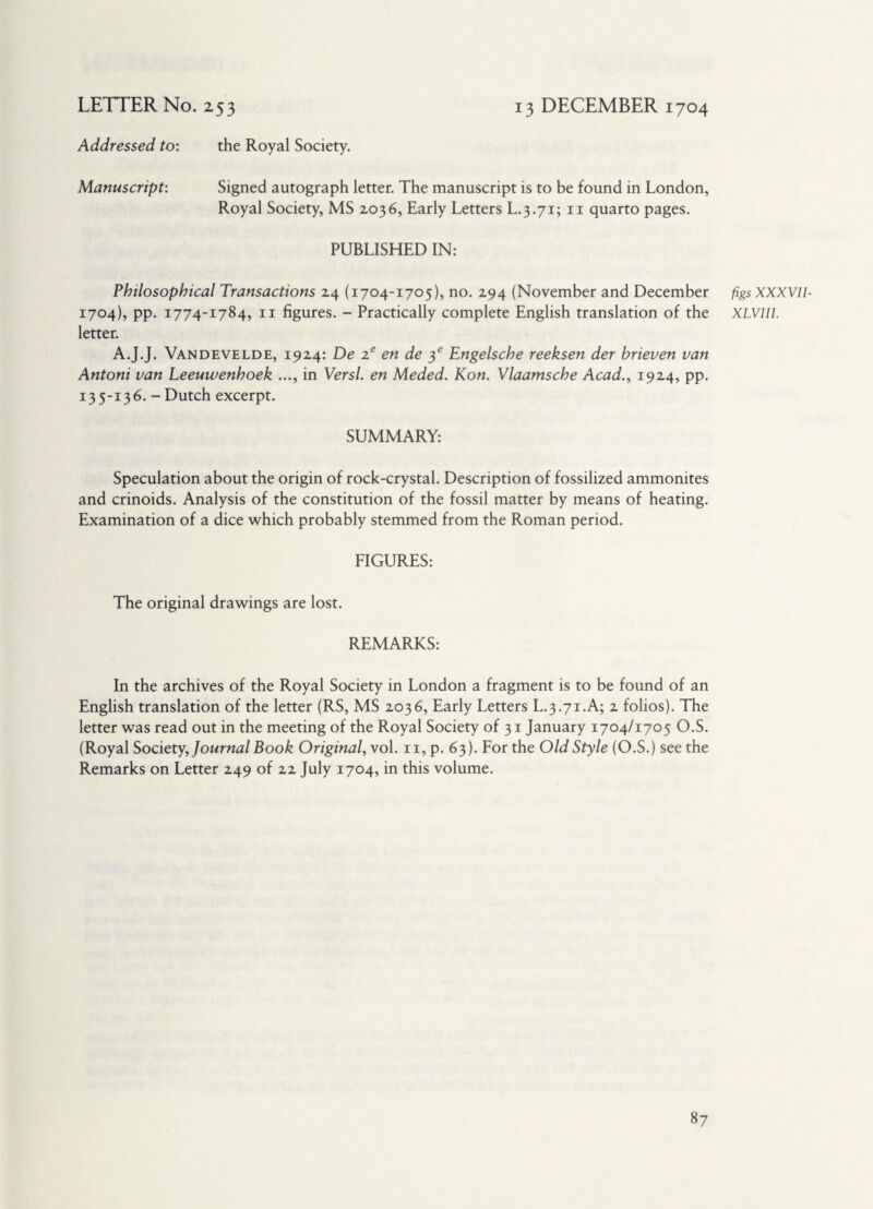 Addressed to: the Royal Society. Manuscript: Signed autograph letter. The manuscript is to be found in London, Royal Society, MS 2036, Early Letters L.3.71; 11 quarto pages. PUBLISHED IN: Philosophical Transactions 24 (1704-1705), no. 294 (November and December 1704), pp. 1774-1784, 11 figures. - Practically complete English translation of the letter. A.J.J. Vandevelde, 1924: De 2e en de 4s Engelsche reeksen der brieven van Antoni van Leeuwenhoek ..., in Versl. en Meded. Kon. Vlaamsche Acad., 1924, pp. 135-136. - Dutch excerpt. SUMMARY: Speculation about the origin of rock-crystal. Description of fossilized ammonites and crinoids. Analysis of the constitution of the fossil matter by means of heating. Examination of a dice which probably stemmed from the Roman period. FIGURES: The original drawings are lost. REMARKS: In the archives of the Royal Society in London a fragment is to be found of an English translation of the letter (RS, MS 2036, Early Letters L.3.71.A; 2 folios). The letter was read out in the meeting of the Royal Society of 31 January 1704/1705 O.S. (Royal Society, Journal Book Original, vol. 11, p. 63). For the Old Style (O.S.) see the Remarks on Letter 249 of 22 July 1704, in this volume. figs XXXVII- XLVIII.