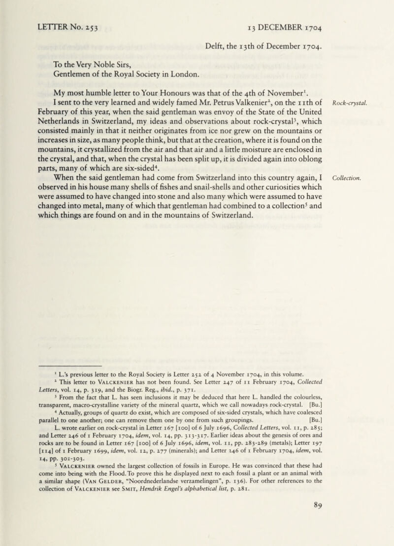 Delft, the 13th of December 1704. To the Very Noble Sirs, Gentlemen of the Royal Society in London. My most humble letter to Your Honours was that of the 4th of November1. I sent to the very learned and widely famed Mr. Petrus Valkenier1, on the 1 ith of February of this year, when the said gentleman was envoy of the State of the United Netherlands in Switzerland, my ideas and observations about rock-crystal3, which consisted mainly in that it neither originates from ice nor grew on the mountains or increases in size, as many people think, but that at the creation, where it is found on the mountains, it crystallized from the air and that air and a little moisture are enclosed in the crystal, and that, when the crystal has been split up, it is divided again into oblong parts, many of which are six-sided4. When the said gentleman had come from Switzerland into this country again, I observed in his house many shells of fishes and snail-shells and other curiosities which were assumed to have changed into stone and also many which were assumed to have changed into metal, many of which that gentleman had combined to a collection5 and which things are found on and in the mountains of Switzerland. 1 L.’s previous letter to the Royal Society is Letter 252 of 4 November 1704, in this volume. 1 This letter to Valckenier has not been found. See Letter 247 of 11 February 1704, Collected Letters, vol. 14, p. 319, and the Biogr. Reg., ibid., p. 371. 3 From the fact that L. has seen inclusions it may be deduced that here L. handled the colourless, transparent, macro-crystalline variety of the mineral quartz, which we call nowadays rock-crystal. [Bu.] 4 Actually, groups of quartz do exist, which are composed of six-sided crystals, which have coalesced parallel to one another; one can remove them one by one from such groupings. [Bu.] L. wrote earlier on rock-crystal in Letter 167 [100] of 6 July 1696, Collected Letters, vol. 11, p. 285; and Letter 246 of 1 February 1704, idem, vol. 14, pp. 313-317. Earlier ideas about the genesis of ores and rocks are to be found in Letter 167 [100] of 6 July 1696, idem, vol. 11, pp. 283-289 (metals); Letter 197 [114] of i February 1699, idem, vol. 12, p. 277 (minerals); and Letter 246 of 1 February 1704, idem, vol. 14, PP- 301-303- 5 Valckenier owned the largest collection of fossils in Europe. He was convinced that these had come into being with the Flood. To prove this he displayed next to each fossil a plant or an animal with a similar shape (Van Gelder, “Noordnederlandse verzamelingen”, p. 136). For other references to the collection of Valckenier see Smit, Hendrik Engel’s alphabetical list, p. 281. Rock-crystal. Collection.