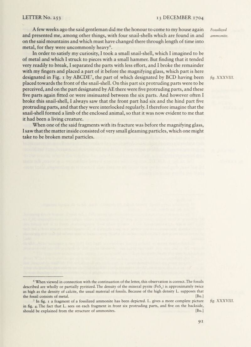 A few weeks ago the said gentleman did me the honour to come to my house again and presented me, among other things, with four snail-shells which are found in and on the said mountains and which must have changed there through length of time into metal, for they were uncommonly heavy6. In order to satisfy my curiosity, I took a small snail-shell, which I imagined to be of metal and which I struck to pieces with a small hammer. But finding that it tended very readily to break, I separated the parts with less effort, and I broke the remainder with my fingers and placed a part of it before the magnifying glass, which part is here designated in Fig. 1 by ABCDE7, the part of which designated by BCD having been placed towards the front of the snail-shell. On this part six protruding parts were to be perceived, and on the part designated by AE there were five protruding parts, and these five parts again fitted or were insinuated between the six parts. And however often I broke this snail-shell, I always saw that the front part had six and the hind part five protruding parts, and that they were interlocked regularly. I therefore imagine that the snail-shell formed a limb of the enclosed animal, so that it was now evident to me that it had been a living creature. When one of the said fragments with its fracture was before the magnifying glass, I saw that the matter inside consisted of very small gleaming particles, which one might take to be broken metal particles. 6 When viewed in connection with the continuation of the letter, this observation is correct. The fossils described are wholly or partially pyritized.The density of the mineral pyrite (FeS1) is approximately twice as high as the density of calcite, the usual material of fossils. Because of the high density L. supposes that the fossil consists of metal. [Bu.] 7 In fig. i a fragment of a fossilized ammonite has been depicted. L. gives a more complete picture in fig. 4. The fact that L. sees on each fragment in front six protruding parts, and five on the backside, should be explained from the structure of ammonites. [Bu.] Fossilized ammonite. fig. XXXVIII. fig. XXXVIII.