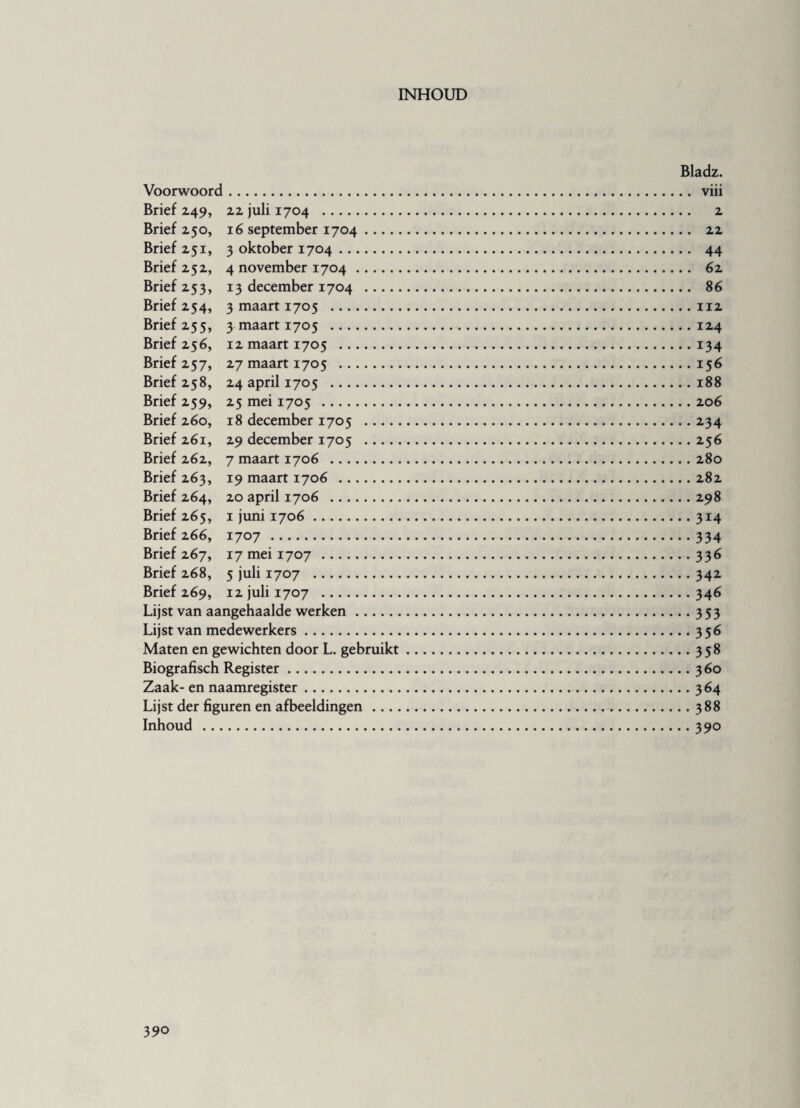 INHOUD Bladz. Voorwoord. viii Brief 249, 22 juli 1704 . 2 Brief 250, 16 september 1704. 22 Brief 251, 3 oktober 1704. 44 Brief 252, 4 november 1704. 62 Brief 253, 13 december 1704 . 86 Brief 254, 3 maart 1705 .112 Brief 255, 3 maart 1705 .124 Brief 256, 12 maart 1705 .134 Brief 257, 27 maart 1705 .156 Brief 258, 24 april 1705 .188 Brief 259, 25 mei 1705 .206 Brief 260, 18 december 1705 .234 Brief 261, 29 december 1705 .256 Brief 262, 7 maart 1706 .280 Brief 263, 19 maart 1706 .282 Brief 264, 20 april 1706 .298 Brief 265, 1 juni 1706.314 Brief 266, 1707 .334 Brief 267, 17 mei 1707 .336 Brief 268, 5 juli 1707 .342 Brief 269, 12 juli 1707 .346 Lijst van aangehaalde werken.353 Lijst van medewerkers.356 Maten en gewichten door L. gebruikt.358 Biografisch Register.360 Zaak- en naamregister.364 Lijst der figuren en afbeeldingen.388 Inhoud . 390