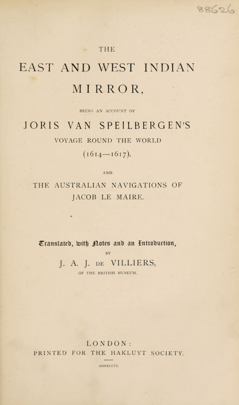 THE EAST AND WEST INDIAN MIRROR, BEING AN ACCOUNT OF JORIS VAN SPEILBERGE N’S VOYAGE ROUND THE WORLD (1614—161 7), AND THE AUSTRALIAN NAVIGATIONS OF JACOB LE MAI RE. STranslateti, tottf) Jiotes anti an $ntrotiuctton, BY J. A. J. DE VILLIERS, OF THE BRITISH MUSEUM. LONDON: PRINTED FOR THE HAKLUYT SOCIETY.