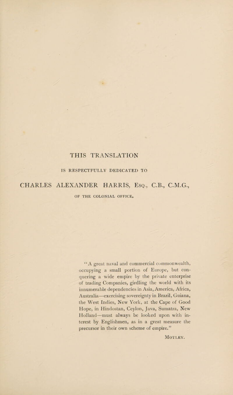 THIS TRANSLATION IS RESPECTFULLY DEDICATED TO CHARLES ALEXANDER HARRIS, Esq., C.B., C.M.G., OF THE COLONIAL OFFICE. “A great naval and commercial commonwealth, occupying a small portion of Europe, but con¬ quering a wide empire by the private enterprise of trading Companies, girdling the world with its innumerable dependencies in Asia, America, Africa, Australia—exercising sovereignty in Brazil, Guiana, the West Indies, New York, at the Cape of Good Hope, in Hindostan, Ceylon, Java, Sumatra, New Holland—must always be looked upon with in¬ terest by Englishmen, as in a great measure the precursor in their own scheme of empire.” Motley.