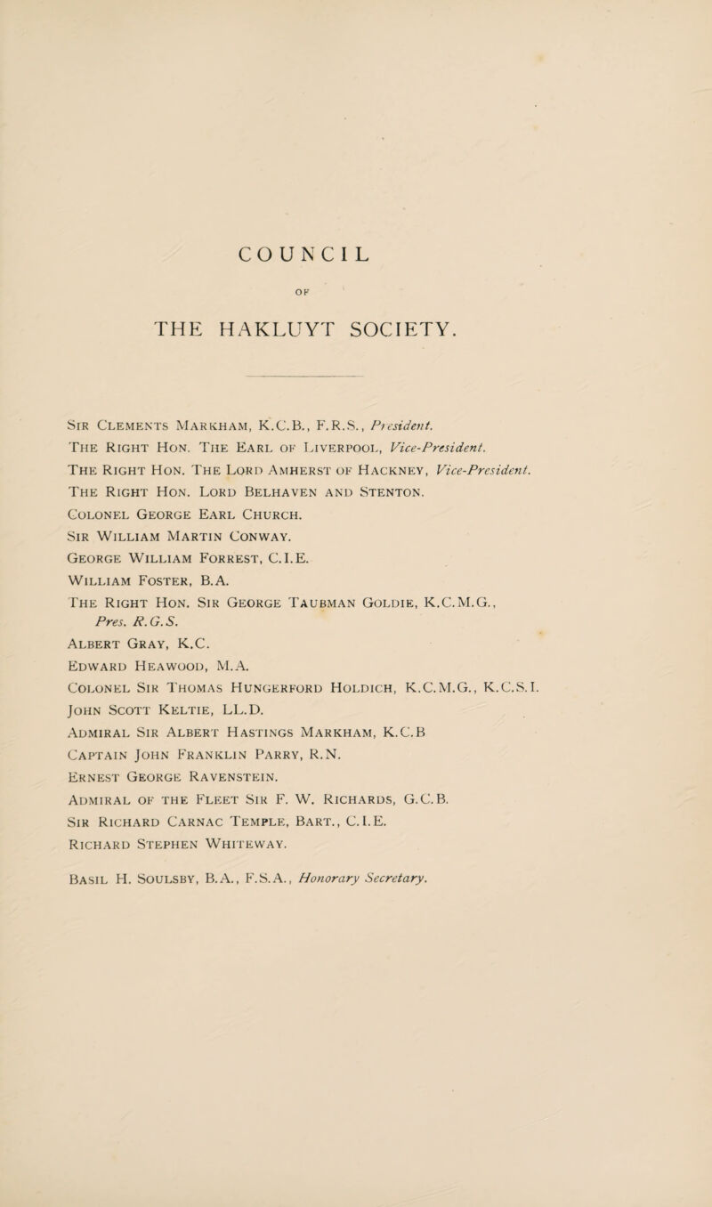 COUNCIL OK THE HAKLUYT SOCIETY. Sir Clements Markham, K.C.B., F.R.S., President. The Right Hon. The Earl of Liverpool, Vice-President. The Right Hon. The Lord Amherst of Hackney, Vice-President. The Right Hon. Lord Belhaven and Stenton. Colonel George Earl Church. Sir William Martin Conway. George William Forrest, C. I.E. William Foster, B.A. The Right Hon. Sir George Taubman Goldie, K.C.M.G., Pres. R. G. S. Albert Gray, K.C. Edward Heawood, M.A. Colonel Sir Thomas Hungerford Holdich, K.C.M.G., K.C.S.I. John Scott Keltie, LL.D. Admiral Sir Albert Hastings Markham, K.C.B Captain John Franklin Parry, R.N. Ernest George Ravenstein. Admiral of the Fleet Sir F. W. Richards, G.C. B. Sir Richard Carnac Temple, Bart., C.I.E. Richard Stephen Whiteway. Basil H. Soulsby, B.A., F.S.A., Honorary Secretary.