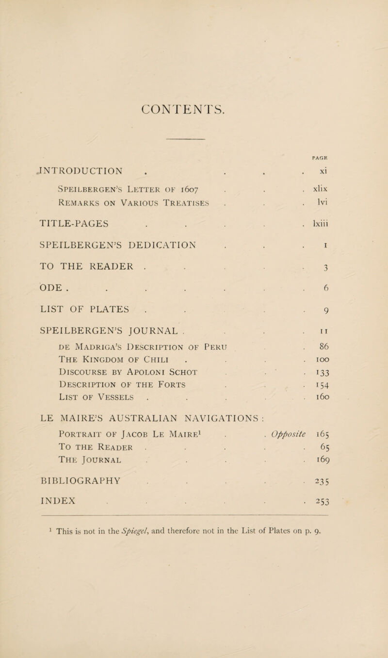 CONTENTS. PAGE INTRODUCTION . xi Speilbergen’s Letter of 1607 . . . xlix Remarks on Various Treatises . . lvi TITLE-PAGES ..... lxiii SPEILBERGEN’S DEDICATION . . 1 TO THE READER . . .3 ODE ....... 6 LIST OF PLATES . . - .9 SPEILBERGEN’S JOURNAL . . .11 de Madriga’s Description of Peru . .86 The Kingdom of Chili .... 100 Discourse by Apoloni Schot . ' . 133 Description of the Forts . . .154 List of Vessels . . . . . 160 LE MAIRE’S AUSTRALIAN NAVIGATIONS : Portrait of Jacob Le Maire1 . . Opposite 165 To the Reader . . . . .65 The Journal . . . .169 BIBLIOGRAPHY . . . . .235 INDEX . .253