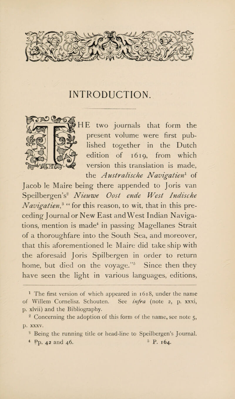 INTRODUCTION. >HE two journals that form the present volume were first pub¬ lished together in the Dutch edition of 1619, from which version this translation is made, the Australische Navigatien1 of Jacob le Maire being there appended to Joris van Speilbergen’s2 Nieuwe Oost ende West Indische Navigatien,3 “ for this reason, to wit, that in this pre¬ ceding Journal or New East and West Indian Naviga¬ tions, mention is made4 in passing Magellanes Strait of a thoroughfare into the South Sea, and moreover, that this aforementioned le Maire did take ship with the aforesaid Joris Spilbergen in order to return home, but died on the voyage.’’1 Since then they have seen the light in various languages, editions, 1 The first version of which appeared in 1618, under the name of Willem Cornelisz. Schouten. See infra (note 2, p. xxxi, p. xlvii) and the Bibliography. 2 Concerning the adoption of this form of the name, see note 5, p. xxxv. 3 Being the running title or head-line to Speilbergen’s Journal.