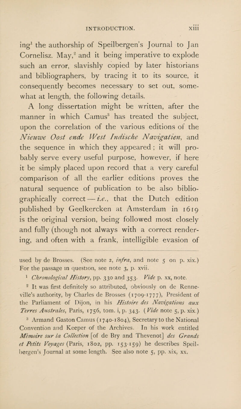 ing* 1 the authorship of Speilbergen’s Journal to Jan Cornelisz. May,2 and it being imperative to explode such an error, slavishly copied by later historians and bibliographers, by tracing it to its source, it consequently becomes necessary to set out, some¬ what at length, the following details. A long dissertation might be written, after the manner in which Camus3 has treated the subject, upon the correlation of the various editions of the Nieuwe Oost ende West Indische Navigatien, and the sequence in which they appeared ; it will pro¬ bably serve every useful purpose, however, if here it be simply placed upon record that a very careful comparison of all the earlier editions proves the natural sequence of publication to be also biblio- graphically correct — i.e., that the Dutch edition published by Geelkercken at Amsterdam in 1619 is the original version, being followed most closely and fully (though not always with a correct render¬ ing, and often with a frank, intelligible evasion of used by de Brosses. (See note 2, infra, and note 5 on p. xix.) For the passage in question, see note 3, p. xvii. 1 Chronological History, pp. 330 and 353. Vide p. xx, note. 2 It was first definitely so attributed, obviously on de Renne- ville’s authority, by Charles de Brosses (1709-1777), President of the Parliament of Dijon, in his Histoire des Navigations aux Terres Australes, Paris, 1756, tom. i, p. 343. (Vide note 5, p. xix.) 3 Armand Gaston Camus (1740-1804), Secretary to the National Convention and Keeper of the Archives. In his work entitled M'emoire sur la Collection [of de Bry and Thevenot] des Grands et Petits Voyages (Paris, 1802, pp. 153-159) he describes Speil¬