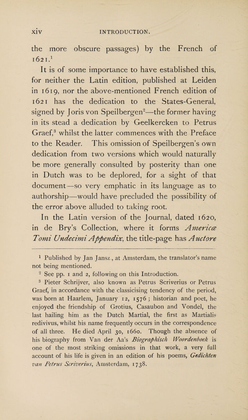 the more obscure passages) by the French of 1621.1 It is of some importance to have established this, for neither the Latin edition, published at Leiden in 1619, nor the above-mentioned French edition of 1621 has the dedication to the States-Generai, signed by Joris von Speilbergen2—the former having in its stead a dedication by Geelkercken to Petrus Graef,3 whilst the latter commences with the Preface to the Reader. This omission of Speilbergen’s own dedication from two versions which would naturally be more generally consulted by posterity than one in Dutch was to be deplored, for a sight of that document—so very emphatic in its language as to authorship—would have precluded the possibility of the error above alluded to taking root. In the Latin version of the Journal, dated 1620, in de Bry’s Collection, where it forms America Tomi Undecimi Appendix, the title-page has Atictore 1 Published by Jan Jansz, at Amsterdam, the translator’s name not being mentioned. 2 See pp. i and 2, following on this Introduction. 3 Pieter Schrijver, also known as Petrus Scriverius or Petrus Graef, in accordance with the classicising tendency of the period, was born at Haarlem, January 12, 1576 ; historian and poet, he enjoyed the friendship of Grotius, Casaubon and Vondel, the last hailing him as the Dutch Martial, the first as Martialis redivivus, whilst his name frequently occurs in the correspondence of all three. He died April 30, 1660. Though the absence of his biography from Van der Aa’s Biographisch Woordenboek is one of the most striking omissions in that work, a very full account of his life is given in an edition of his poems, Gedichten van Petrus Scriverius, Amsterdam, 1738.