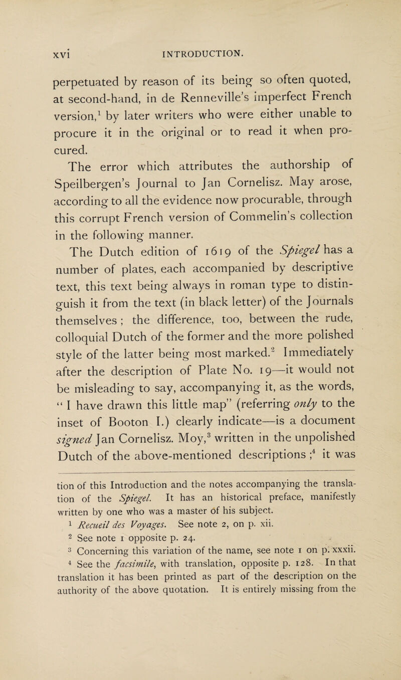 perpetuated by reason of its being so ofcen quoted, at second-hand, in de Renneville’s imperfect French version,* 1 by later writers who were either unable to procure it in the original or to read it when pro¬ cured. The error which attributes the authorship of Speilbergen’s Journal to Jan Cornelisz. May arose, according to all the evidence now procurable, through this corrupt French version of Commelins collection in the following manner. The Dutch edition of 1619 of the Spiegel has a number of plates, each accompanied by descriptive text, this text being always in roman type to distin¬ guish it from the text (in black letter) of the Journals themselves ; the difference, too, between the rude, colloquial Dutch of the former and the more polished style of the latter being most marked.2 Immediately after the description of Plate No. 19—it would not be misleading to say, accompanying it, as the words, “ I have drawn this little map” (referring only to the inset of Booton I.) clearly indicate—is a document signed Jan Cornelisz. Moy,3 written in the unpolished Dutch of the above-mentioned descriptions ;4 it was tion of this Introduction and the notes accompanying the transla¬ tion of the Spiegel. It has an historical preface, manifestly written by one who was a master of his subject. 1 Recueil des Voyages. See note 2, on p. xii. 2 See note 1 opposite p. 24. 3 Concerning this variation of the name, see note 1 on p. xxxii. 4 Seethe facsimile, with translation, opposite p. 128. In that translation it has been printed as part of the description on the authority of the above quotation. It is entirely missing from the