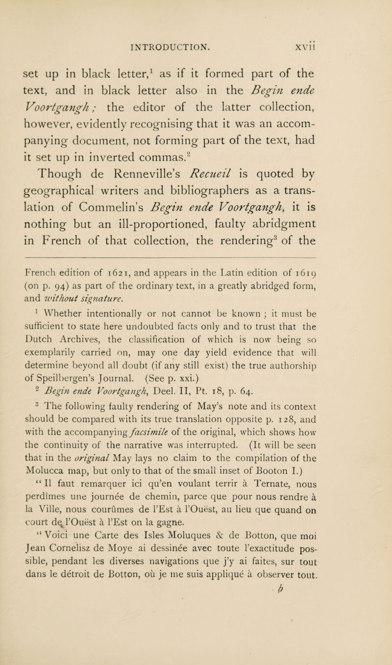 set up in black letter,1 as if it formed part of the text, and in black letter also in the Begin ende Voortgangh; the editor of the latter collection, however, evidently recognising that it was an accom¬ panying document, not forming part of the text, had it set up in inverted commas.2 Though de Renneville’s Recueil is quoted by geographical writers and bibliographers as a trans¬ lation of Commelin s Begin ende Voortgangh, it is nothing but an ill-proportioned, faulty abridgment in French of that collection, the rendering3 of the French edition of 1621, and appears in the Latin edition of 1619 (on p. 94) as part of the ordinary text, in a greatly abridged form, and without signature. 1 Whether intentionally or not cannot be known ; it must be sufficient to state here undoubted facts only and to trust that the Dutch Archives, the classification of which is now being so exemplarily carried on, may one day yield evidence that will determine beyond all doubt (if any still exist) the true authorship of Speilbergen’s Journal. (See p. xxi.) 2 Begin ende Voortgangh, Deel. II, Pt. 18, p. 64. 3 The following faulty rendering of May’s note and its context should be compared with its true translation opposite p. 128, and with the accompanying facsi?nile of the original, which shows how the continuity of the narrative was interrupted. (It will be seen that in the origmal May lays no claim to the compilation of the Molucca map, but only to that of the small inset of Booton I.) “ II faut remarquer ici qu’en voulant terrir a Ternate, nous perdimes une journée de chemin, paree que pour nous rendre a la Ville, nous courümes de l’Est a l’Ouëst, au lieu que quand on court de4l’Ouëst a l’Est on la gagne. “ Void une Carte des Isles Moluques & de Botton, que moi Jean Cornelisz de Moye ai dessinée avec toute l’exactitude pos¬ sible, pendant les diverses navigations que j’y ai faites, sur tout dans le détroit de Botton, ou je me suis appliqué a observer tout. b