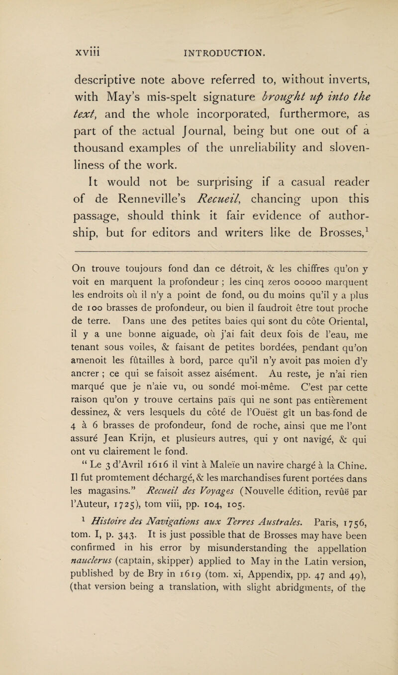 descriptive note above referred to, without inverts, with May’s mis-spelt signature brought up into the text, and the whole incorporated, furthermore, as part of the actual Journal, being but one out of a thousand examples of the unreliability and sloven¬ liness of the w7ork. It would not be surprising if a casual reader of de Renneville’s Recueil, chancing upon this passage, should think it fair evidence of author¬ ship, but for editors and writers like de Brosses,1 On trouve toujours fond dan ce détroit, & les chiffres qu’on y voit en marquent la profondeur ; les cinq zeros ooooo marquent les endroits oil il n’y a point de fond, ou du moins qu’il y a plus de ioo brasses de profondeur, ou bien il faudroit être tout proche de terre. Dans une des petites baies qui sont du cote Oriental, il y a une bonne aiguade, oil j’ai fait deux fois de l’eau, nie tenant sous voiles, & faisant de petites bordées, pendant qu’on amenoit les fütailles a bord, paree qu’il n’y avoit pas moien d’y ancrer ; ce qui se faisoit assez aisément. Au reste, je n’ai rien marqué que je n’aie vu, ou sondé moi-même. C’est par cette raison qu’on y trouve certains pais qui ne sont pas entièrement dessinez, & vers lesquels du cöté de l’Ouëst git un bas-fond de 4 a 6 brasses de profondeur, fond de roche, ainsi que me Font assuré Jean Krijn, et plusieurs autres, qui y ont navigé, & qui ont vu clairement le fond. “ Le 3 d’Avril 1616 il vint a Maleïe un navire chargé a la Chine. Il fut promtement déchargé, & les marchandises furent portées dans les magasins.” Recueil des Voyages (Nouvelle édition, revue par FAuteur, 1725), tom viii, pp. 104, 105. 1 Histoire des Navigations aux Terres A us trales. Paris, 1756, tom. I, p. 343. It is just possible that de Brosses may have been confirmed in his error by misunderstanding the appellation nauclerus (captain, skipper) applied to May in the Latin version, published by de Bry in 1619 (tom. xi, Appendix, pp. 47 and 49), (that version being a translation, with slight abridgments, of the