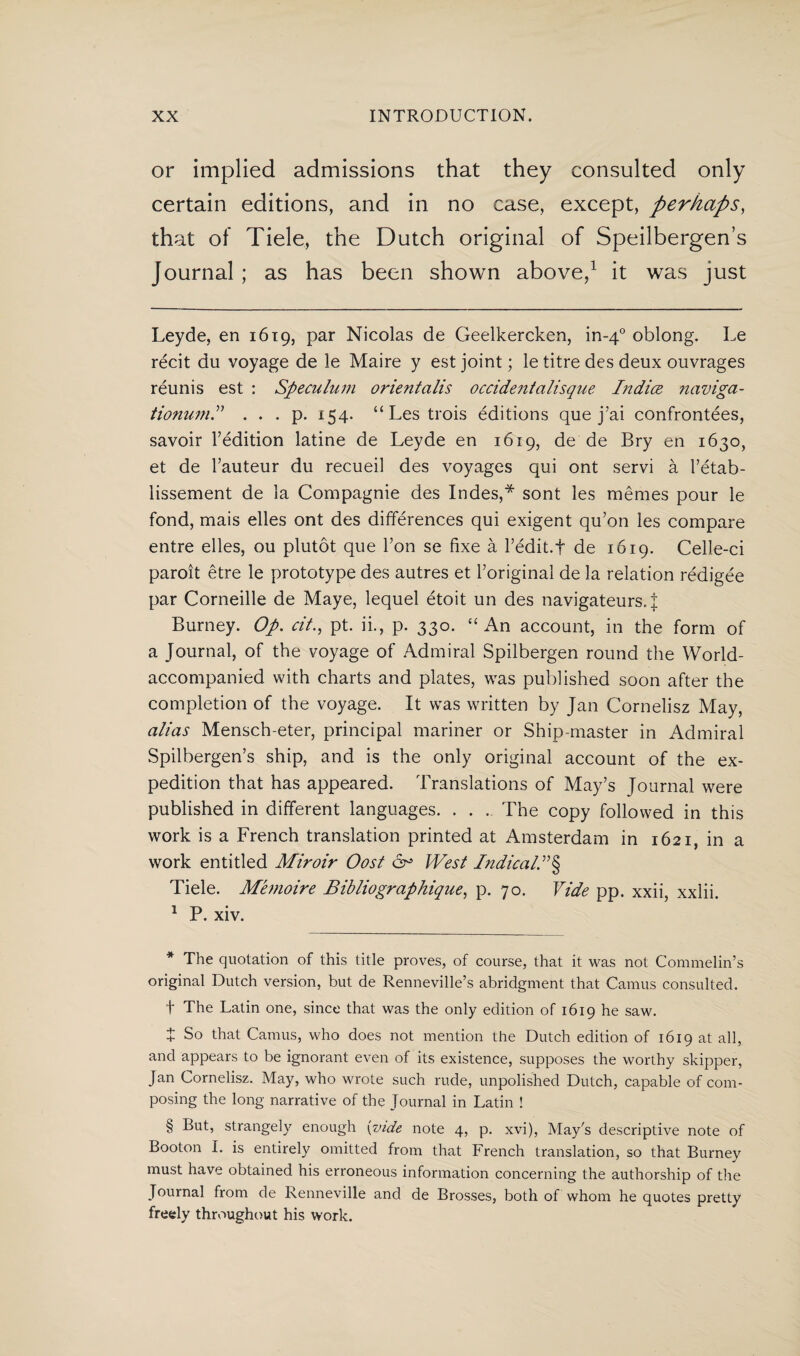 or implied admissions that they consulted only certain editions, and in no case, except, perhaps, that of Tiele, the Dutch original of Speilbergen’s Journal ; as has been shown above,1 it was just Leyde, en 1619, par Nicolas de Geelkercken, in-40 oblong. Le récit du voyage de le Maire y est joint; le titre des deux ouvrages réunis est : Speculum orientalls Occidentalisque Indice naviga- tionumP . . . p. 154. “Lestrois éditions que j’ai confrontées, savoir Fédition latine de Leyde en 1619, de de Bry en 1630, et de Fauteur du recueil des voyages qui ont servi a l’étab- lissement de la Compagnie des Indes,* * * * § sont les mêmes pour le fond, mais elles ont des differences qui exigent qu’on les compare entre elles, ou plutot que Ton se fixe a Fédit.f de 1619. Celle-ci paroit être le prototype des autres et Foriginal de la relation rédigée par Corneille de Maye, lequel étoit un des navigateurs. | Burney. Op. cit., pt. ii., p. 330. “ An account, in the form of a Journal, of the voyage of Admiral Spilbergen round the World- accompanied with charts and plates, was published soon after the completion of the voyage. It was written by Jan Cornelisz May, alias Mensch-eter, principal mariner or Ship master in Admiral Spilbergen’s ship, and is the only original account of the ex¬ pedition that has appeared. Translations of May’s Journal were published in different languages. . . . The copy followed in this work is a French translation printed at Amsterdam in 1621, in a work entitled Miroir Oost ó° West IndicalP§ Tiele. Mhnoire Bibliographique, p. 70. Vide pp. xxii, xxlii. 1 P. xiv. * The quotation of this title proves, of course, that it was not Commelin’s original Dutch version, but de Renneville’s abridgment that Camus consulted. t The Latin one, since that was the only edition of 1619 he saw. 4 So that Camus, who does not mention the Dutch edition of 1619 at all, and appears to be ignorant even of its existence, supposes the worthy skipper, Jan Cornelisz. May, who wrote such rude, unpolished Dutch, capable of com¬ posing the long narrative of the Journal in Latin ! § But, strangely enough {vide note 4, p. xvi), May's descriptive note of Booton I. is entirely omitted from that French translation, so that Burney must have obtained his erroneous information concerning the authorship of the Journal from de Renneville and de Brosses, both of whom he quotes pretty freely throughout his work.