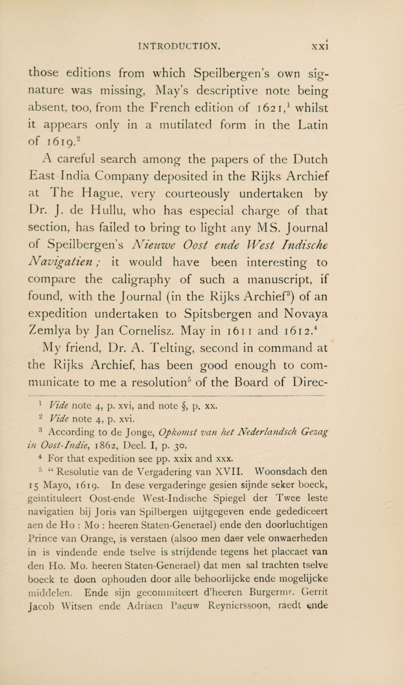 those editions from which Speilbergen’s own sig¬ nature was missing, May’s descriptive note being absent, too, from the French edition of 162 i,1 whilst it appears only in a mutilated form in the Latin of 1619.2 A careful search among the papers of the Dutch East India Company deposited in the Rijks Archief at The Hague, very courteously undertaken by Dr. J. de Hullu, who has especial charge of that section, has failed to bring to light any MS. Journal of Speilbergen’s Nieuwe Oost ende West Indische Navigatien; it would have been interesting to compare the caligraphy of such a manuscript, if found, with the Journal (in the Rijks Archief3) of an expedition undertaken to Spitsbergen and Novaya Zemlya by Jan Cornelisz. May in 1611 and 1612.4 My friend, Dr. A. Telting, second in command at the Rijks Archief, has been good enough to com¬ municate to me a resolution0 of the Board of Direc- 1 Vide note 4, p. xvi, and note §, p. xx. 2 Vide note 4, p. xvi. 3 According to de Jonge, Opkomst van het Nederlandsch Gezag in Oost-Indie, 1862, Deel. I, p. 30. 4 For that expedition see pp. xxix and xxx. 5 “ Resolutie van de Vergadering van XVII. Woonsdach den 15 Mayo, 1619. In dese vergaderinge gesien sijnde seker boeck, geintituleert Oost-ende West-Indische Spiegel der Twee leste navigatien bij Joris van Spilbergen uijtgegeven ende gedediceert aen de Ho : Mo : heeren Staten-Generael) ende den doorluchtigen Prince van Orange, is verstaen (alsoo men daer vele onwaerheden in is vindende ende tselve is strijdende tegens het placcaet van den Ho. Mo. heeren Staten-Generael) dat men sal trachten tselve boeck te doen ophouden door alle behoorlijcke ende mogelijcke middelen. Ende sijn gecommiteert d’heeren Burgermr. Gerrit Jacob Witsen ende Adriaen Paeuw Reynierssoon, raedt w.nde