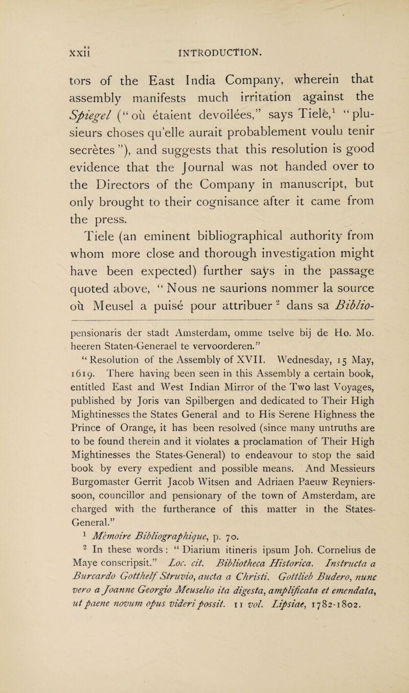 tors of the East India Company, wherein that assembly manifests much irritation against the Spiegel (uou étaient devoilées,” says Fiele,* 1 “ plu- sieurs choses qu’elle aurait probablement voulu tenir secretes ”), and suggests that this resolution is good evidence that the Journal was not handed over to the Directors of the Company in manuscript, but only brought to their cognisance after it came from the press. Tiele (an eminent bibliographical authority from whom more close and thorough investigation might have been expected) further says in the passage quoted above, “ Nous ne saurions nommer la source oh Meusel a puisé pour attribuer 2 dans sa Biblio- pensionaris der stadt Amsterdam, omme tselve bij de Ho. Mo. heeren Staten-Generael te vervoorderen.” “ Resolution of the Assembly of XVII. Wednesday, 15 May, 1619. There having been seen in this Assembly a certain book, entitled East and West Indian Mirror of the Two last Voyages, published by Joris van Spilbergen and dedicated to Their High Mightinesses the States General and to His Serene Highness the Prince of Orange, it has been resolved (since many untruths are to be found therein and it violates a proclamation of Their High Mightinesses the States-General) to endeavour to stop the said book by every expedient and possible means. And Messieurs Burgomaster Gerrit Jacob Witsen and Adriaen Paeuw Reyniers- soon, councillor and pensionary of the town of Amsterdam, are charged with the furtherance of this matter in the States- General.” 1 Memoire Bibliographique, p. 70. 2 In these words: “ Diarium itineris ipsum Joh. Cornelius de Maye conscripsit.” Loc. cit. Bibliotheca Historica. Instructa a Burcardo Gotthelf Struvio, aucta a Christi. Gottlieb Budero, nunc vero a Joanne Georgio Meuselio ita digesta, amplificata et emendata, utpaene novum opus videripossit. 11 vol. Lipsiae, 1782-1802.