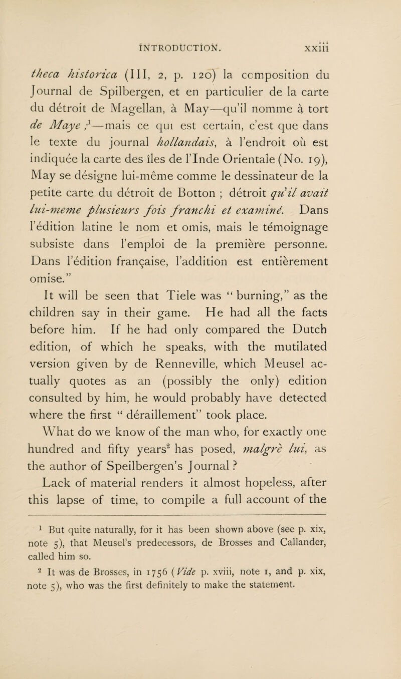 theca historica (III, 2, p. 120) la ccmposition du Journal de Spilbergen, et en particulier de la carte du détroit de Magellan, a May—qu’il nomine a tort de Maye —mais ce qui est certain, c’est que dans le texte du journal hollandais, a l’endroit ou est indiquée la carte des lies de l’Inde Oriëntale (No. 19), May se désigne lui-même comme le dessinateur de la petite carte du détroit de Botton ; détroit quit avait lui-meme plusieurs fois franchi et examiné. Dans l’édition latine le nom et omis, mais le temoignage subsiste dans l’emploi de la premiere personne. Dans Fédition fran^aise, Faddition est entièrement omise.” It will be seen that Tiele was “burning,” as the children say in their game. He had all the facts before him. If he had only compared the Dutch edition, of which he speaks, with the mutilated version given by de Renneville, which Meusel ac¬ tually quotes as an (possibly the only) edition consulted by him, he would probably have detected where the first “ déraillement” took place. What do we know of the man who, for exactly one hundred and fifty years1 2 has posed, nialgre lui, as the author of Speilbergen’s Journal ? Lack of material renders it almost hopeless, after this lapse of time, to compile a full account of the 1 But quite naturally, for it has been shown above (see p. xix, note 5), that Meusel’s predecessors, de Brosses and Callander, called him so. 2 It was de Brosses, in 1756 (Vide p. xviii, note 1, and p. xix, note 5), who was the first definitely to make the statement.