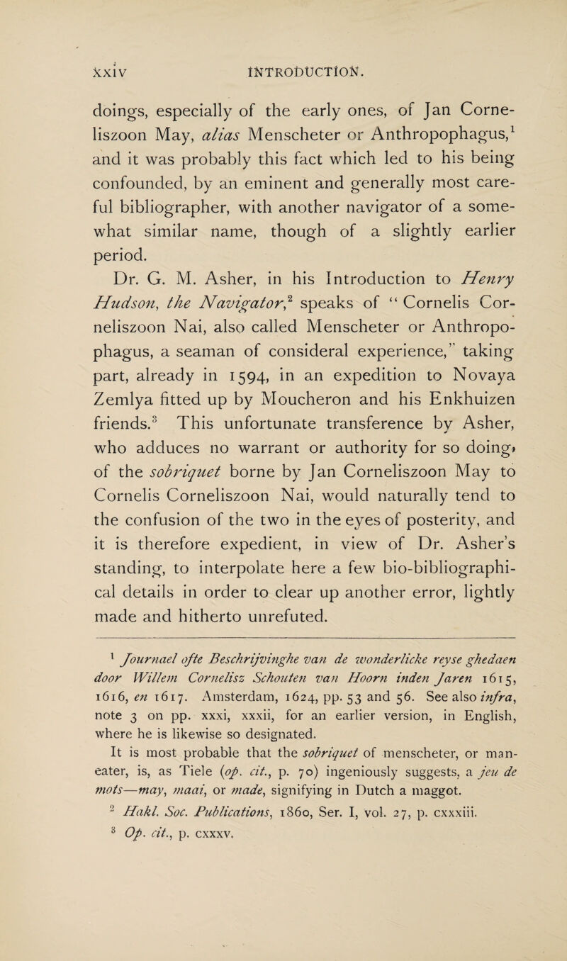 doings, especially of the early ones, of Jan Corne- liszoon May, alias Menscheter or Anthropophagus,1 and it was probably this fact which led to his being confounded, by an eminent and generally most care¬ ful bibliographer, with another navigator of a some¬ what similar name, though of a slightly earlier period. Dr. G. M. Asher, in his Introduction to Henry Hitdson, the Navigator,2 speaks of “ Cornelis Cor- neliszoon Nai, also called Menscheter or Anthropo¬ phagus, a seaman of consideral experience,” taking part, already in 1594, in an expedition to Novaya Zemlya fitted up by Moucheron and his Enkhuizen friends.3 This unfortunate transference by Asher, who adduces no warrant or authority for so doing» of the sobriquet borne by Jan Corneliszoon May to Cornelis Corneliszoon Nai, would naturally tend to the confusion of the two in the eyes of posterity, and it is therefore expedient, in view of Dr. Asher’s standing, to interpolate here a few bio-bibliographi¬ cal details in order to clear up another error, lightly made and hitherto unrefuted. 1 Journael ofte Beschrijvinghe van de wonderlicke reyse ghedaen door Willem Cornelisz Schouten van Hoorn inden Jaren 1615, 1616, en 1617. Amsterdam, 1624, pp. 53 and 56. See also i?ifra, note 3 on pp. xxxi, xxxii, for an earlier version, in English, where he is likewise so designated. It is most probable that the sobriquet of menscheter, or man- eater, is, as Tiele (op, cit., p. 70) ingeniously suggests, a jeu de mots—may, maai, or ?nade, signifying in Dutch a maggot. 2 Hakl. Soc. Publications, i860, Ser. I, vol. 27, p. cxxxiii. 0 Op, cit,, p. cxxxv.