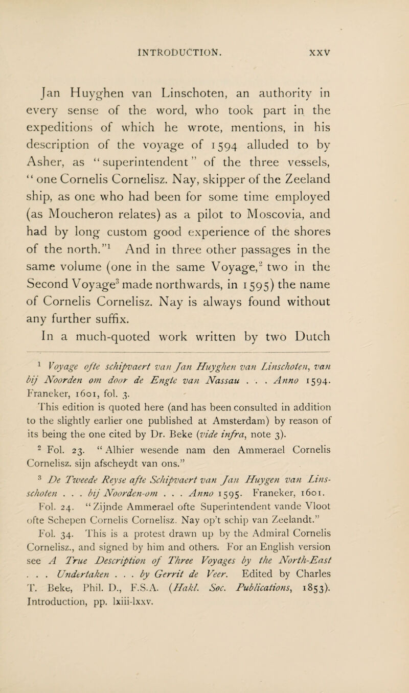 Jan Huyghen van Linschoten, an authority in every sense of the word, who took part in the expeditions of which he wrote, mentions, in his description of the voyage of 1594 alluded to by Asher, as “superintendent” of the three vessels, “ one Cornelis Cornelisz. Nay, skipper of the Zeeland ship, as one who had been for some time employed (as Moucheron relates) as a pilot to Moscovia, and had by long custom good experience of the shores of the north.”1 And in three other passages in the same volume (one in the same Voyage,2 two in the Second Voyage3 made northwards, in 1595) the name of Cornelis Cornelisz. Nay is always found without any further suffix. In a much-quoted work written by two Dutch 1 Voyage ofte schipvaert van Jan Huyghen van Linschoten, van bij Noorden om door de Engte van Nassau . . . Anno 1594. Franeker, 1601, fol. 3. This edition is quoted here (and has been consulted in addition to the slightly earlier one published at Amsterdam) by reason of its being the one cited by Dr. Beke {vide i?ifra, note 3). 2 Fol. 23. “ Alhier wesende nam den Ammerael Cornelis Cornelisz. sijn afscheydt van ons.” 3 De Tweede Reyse afte Schipvaert van fan Huy gen van Lins- schote?i . . . bij Noorde?i-oni . . . Anno 1595- Franeker, 1601. Fol. 24. “Zijnde Ammerael ofte Superintendent vande Vloot ofte Schepen Cornelis Cornelisz. Nay op’t schip van Zeelandt.” Fol. 34. This is a protest drawn up by the Admiral Cornelis Cornelisz., and signed by him and others. For an English version see A True Description of Three Voyages by the North-East . . . Ü7idtrtake?i ... by Gerrit de Veer. Edited by Charles T. Beke, Phil. D., F.S.A. (Hakl. Soc. Publications, 1853). Introduction, pp. lxiii-lxxv.