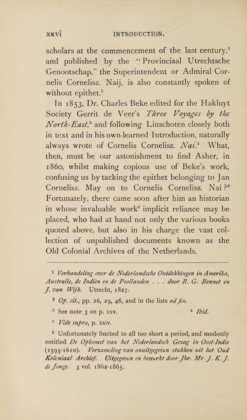 scholars at the commencement of the last century,1 and published by the “ Provinciaal Utrechtsche Genootschap,” the Superintendent or Admiral Cor¬ nells Cornelisz. Naij, is also constantly spoken of without epithet.2 In 1853, Dr. Charles Beke edited for the Hakluyt Society Gerrit de Veer’s Three Voyages by the North-East,3 * and following Linschoten closely both in text and in his own-learned Introduction, naturally always wrote of Cornelis Cornelisz. Nai} What, then, must be our astonishment to find Asher, in i860, whilst making copious use of Beke’s work, confusing us by tacking the epithet belonging to Jan Cornelisz. May on to Cornelis Cornelisz. Nai ?5 Fortunately, there came soon after him an historian in whose invaluable work6 implicit reliance may be placed, who had at hand not only the various books quoted above, but also in his charge the vast col¬ lection of unpublished documents known as the Old Colonial Archives of the Netherlands. 1 Verhandeling over de Nederlandsche Ontdekkingen in Amerika, Australië, de Indién en de Poollanden . . . door R. G. Bennet en J. van Wijk. Utrecht, 1827. 2 Op. cit., pp. 26, 29, 46, and in the lists adfin. 3 See note 3 on p. xxv. 4 Ibid. 5 Vide supra, p. xxiv. 0 Unfortunately limited to all too short a period, and modestly entitled De Opko?nst van het Nederlandsch Gezag hi Oost-Indie (1595-1610). Verzameling van onuitgegeven stukken uit het Oud Koloniaal Archief. Uitgegeven en bewerkt door Jhr. Mr. J. K. J. de Jonge. 3 vol. 1862-1865.