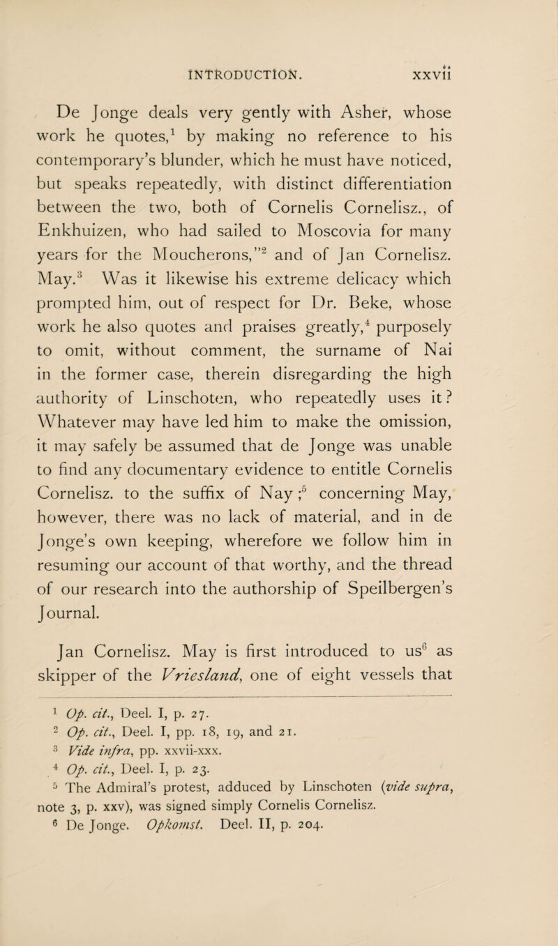 INTRODUCTION. XXVli De Jonge deals very gently with Asher, whose work he quotes,1 by making no reference to his contemporary’s blunder, which he must have noticed, but speaks repeatedly, with distinct differentiation between the two, both of Cornelis Cornelisz., of Enkhuizen, who had sailed to Moscovia for many years for the Moucherons,”2 and of Jan Cornelisz. May.3 Was it likewise his extreme delicacy which prompted him, out of respect for Dr. Beke, whose work he also quotes and praises greatly,4 purposely to omit, without comment, the surname of Nai in the former case, therein disregarding the high authority of Linschoten, who repeatedly uses it ? Whatever may have led him to make the omission, it may safely be assumed that de Jonge was unable to find any documentary evidence to entitle Cornelis Cornelisz. to the suffix of Nay ;5 6 concerning May, however, there was no lack of material, and in de Jonge’s own keeping, wherefore we follow him in resuming our account of that worthy, and the thread of our research into the authorship of Speilbergen’s Journal. Jan Cornelisz. May is first introduced to usc as skipper of the Vriesland, one of eight vessels that 1 Op. cit., Deel. I, p. 27. 2 Op. cit.. Deel. I, pp. 18, 19, and 21. 3 Vide infra, pp. xxvii-xxx. 4 Op. cit., Deel. I, p. 23. 5 The Admiral’s protest, adduced by Linschoten {vide supra, note 3, p. xxv), was signed simply Cornelis Cornelisz. 6 De Jonge. Opkomst. Deel. II, p. 204.