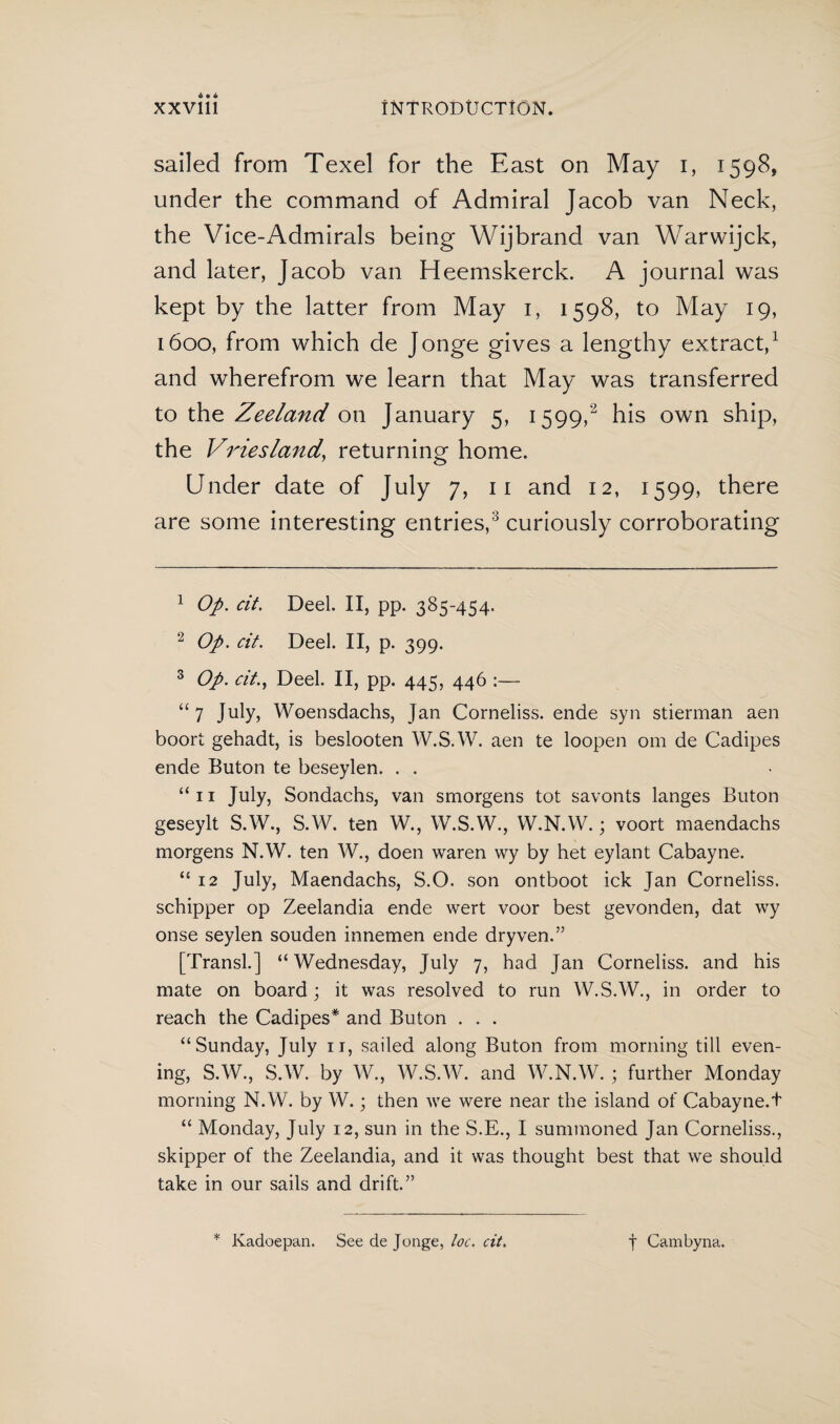 sailed from Texel for the East on May i, 1598, under the command of Admiral Jacob van Neck, the Vice-Admirals being Wijbrand van Warwijck, and later, Jacob van Heemskerck. A journal was kept by the latter from May 1, 1598, to May 19, 1600, from which de Jonge gives a lengthy extract,1 and wherefrom we learn that May was transferred to the Zeeland on January 5, 1599,2 his own ship, the Vriesland, returning home. Under date of July 7, 11 and 12, 1599, there are some interesting entries,3 curiously corroborating 1 Op. cit. Deel. II, pp. 385-454. 2 Op. cit. Deel. II, p. 399. 3 Op. cit., Deel. II, pp. 445, 446 :— “7 July, Woensdachs, Jan Corneliss. ende syn stierman aen boort gehadt, is beslooten W.S.W. aen te loopen om de Cadipes ende Buton te beseylen. . . “ 11 July, Sondachs, van smorgens tot savonts langes Buton geseylt S.W., S.W. ten W., W.S.W., W.N.W.; voort maendachs morgens N.W. ten W., doen waren wy by het eylant Cabayne. “ 12 July, Maendachs, S.O. son ontboot ick Jan Corneliss. schipper op Zeelandia ende wert voor best gevonden, dat wy onse seylen souden innemen ende dryven.” [Transl.] “Wednesday, July 7, had Jan Corneliss. and his mate on board; it was resolved to run W.S.W., in order to reach the Cadipes* and Buton . . . “Sunday, July it, sailed along Buton from morning till even¬ ing, S.W., S.W. by W., W.S.W. and W.N.W. ; further Monday morning N.W. by W.; then we were near the island of Cabayne.t “ Monday, July 12, sun in the S.E., I summoned Jan Corneliss., skipper of the Zeelandia, and it was thought best that we should take in our sails and drift.” * Kadoepan. See de Jonge, loc. cit. t Cambyna.