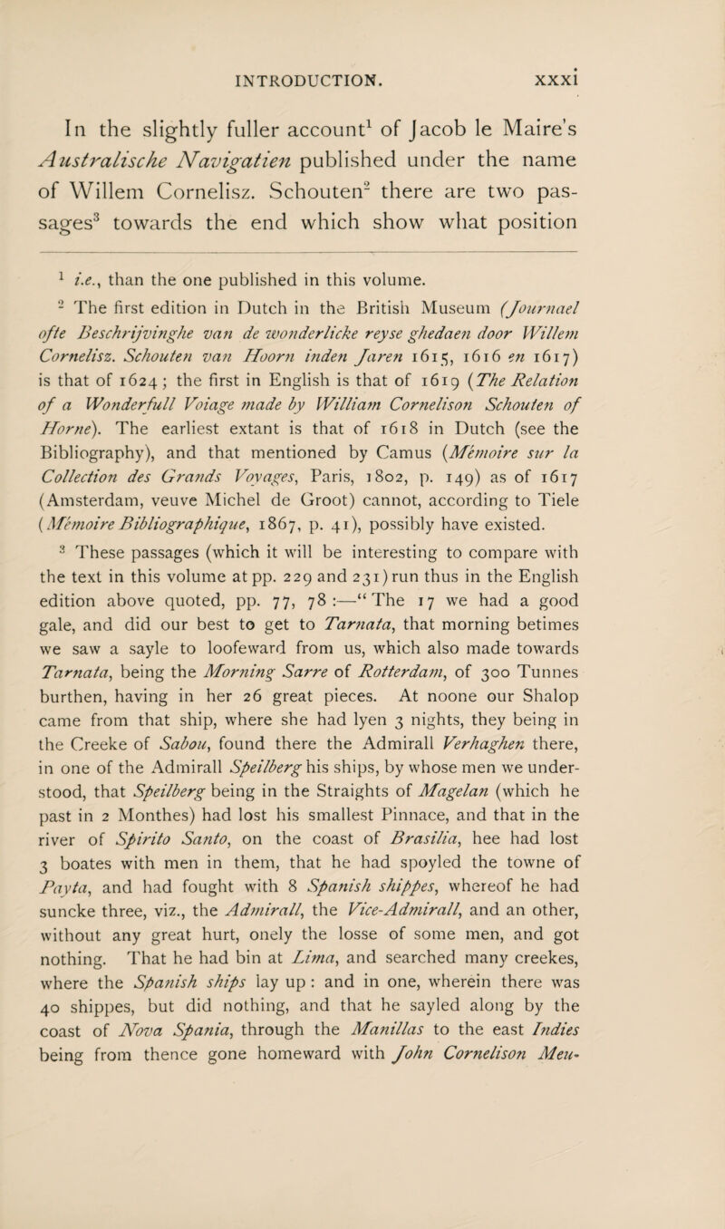 In the slightly fuller account1 of Jacob le Maire’s Australische Navigatien published under the name of Willem Cornelisz. Schouten2 there are two pas¬ sages3 towards the end which show what position 1 i.e., than the one published in this volume. 2 The first edition in Dutch in the British Museum (Journael ofte Beschrijvinghe van de wonderlicke reyse ghedaen door Willem Cornelisz. Schouten van Hoor7i inden Jare?i 1615, 1616 en 1617) is that of 1624; the first in English is that of 1619 (The Relation of a Wonderfull Voiage made by William Cornelison Schouten of Horne). The earliest extant is that of 1618 in Dutch (see the Bibliography), and that mentioned by Camus (Mémoire sur la Collection des Grands Voyages, Paris, 1802, p. 149) as of 1617 (Amsterdam, veuve Michel de Groot) cannot, according to Tiele (MémoireBibliographique, 1867, p. 41), possibly have existed. 2 These passages (which it will be interesting to compare with the text in this volume at pp. 229 and 231) run thus in the English edition above quoted, pp. 77, 78:—“The 17 we had a good gale, and did our best to get to Tarnata, that morning betimes we saw a sayle to loofeward from us, which also made towards Tarnata, being the Morning Sarre of Rotterdam, of 300 Tunnes burthen, having in her 26 great pieces. At noone our Shalop came from that ship, where she had lyen 3 nights, they being in the Creeke of Sabou, found there the Admirall Verhaghen there, in one of the Admirall Speilberg his ships, by whose men we under¬ stood, that Speilberg being in the Straights of Magelan (which he past in 2 Monthes) had lost his smallest Pinnace, and that in the river of Spirito Santo, on the coast of Brasilia, hee had lost 3 boates with men in them, that he had spoyled the towne of Payta, and had fought with 8 Spanish shippes, whereof he had suncke three, viz., the Admirall, the Vice-Admirall, and an other, without any great hurt, onely the losse of some men, and got nothing. That he had bin at Lima, and searched many creekes, where the Spanish ships lay up : and in one, wherein there was 40 shippes, but did nothing, and that he sayled along by the coast of Nova Spania, through the Manillas to the east Bidies being from thence gone homeward with John Cornelison Men-