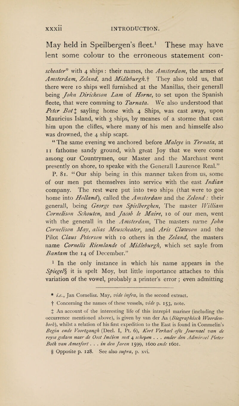May held in Speilbergen’s fleet.1 These may have lent some colour to the erroneous statement con- scheater' with 4 ships : their names, the Amsterdam, the armes of Amsterdam, Zeland, and Midleburgh. f They also told us, that there were 10 ships well furnished at the Manillas, their generall being John Dirickeson Lam of Horne, to set upon the Spanish fleete, that were comming to Tarnata. We also understood that Peter Bot\ sayling home with 4 Ships, was cast away, upon Mauricius Island, with 3 ships, by meanes of a storme that cast him upon the cliffes, where many of his men and himselfe also was drowned, the 4 ship scapt. “ The same evening we anchored before Maleye in Ternaia, at 11 fathome sandy ground, with great Joy that we were come among our Countrymen, our Master and the Marchant went presently on shore, to speake with the Generall Laurence Real.” P. 81. “ Our ship being in this manner taken from us, some of our men put themselves into service with the east Indian company. The rest were put into two ships (that were to goe home into Holland), called the Amsterdam and the Zeland: their generall, being George van Spielbergheti, The master William Cornelisoti Schouten, and Jacob le Maire, 10 of our men, went with the generall in the Amsterdam, The masters name /ohn Cornelison May, alias Meuscheater, and Aris Clawson and the Pilot Claus Peterson with 10 others in the Zeland, the masters name Cornells Riemlande of Midleburgh, which set sayle from Bantam the 14 of December.” 1 In the only instance in which his name appears in the Spiegel§ it is spelt Moy, but little importance attaches to this variation of the vowel, probably a printer’s error ; even admitting * i.e., Jan Comelisz. May, vide infra, in the second extract. *j* * * § Concerning the names of these vessels, vide p. 153, note. X An account of the interesting life of this intrepid mariner (including the occurrence mentioned above), is given by van der Aa (Biographisch Woorden¬ boek), whilst a relation of his first expedition to the East is found in Commelin's Begin ende Voortgangh (Deel. I, Pt. 6), Kort Verhael ofte fournael van de reyse gedaen naer de Oost Indien met 4 schepen . . . onder den Admirael Pieter Both van A mesfort. . . in den faren 1599, 1600 ende 1601. § Opposite p. 128. See also supra, p. xvi.