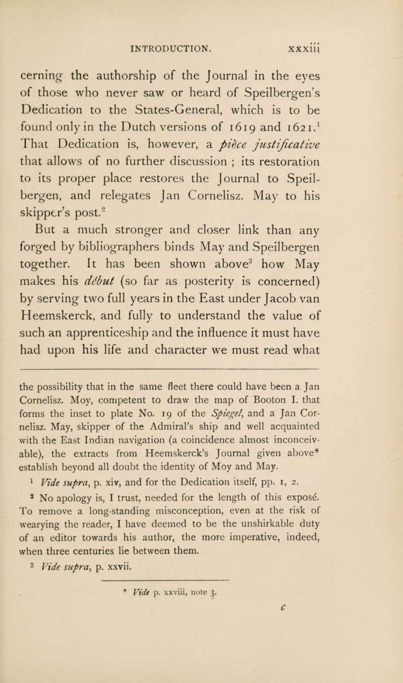 cerning the authorship of the Journal in the eyes of those who never saw or heard of Speilbergen’s Dedication to the States-General, which is to be found only in the Dutch versions of 1619 and 1621.* 1 That Dedication is, however, a piece justificative that allows of no further discussion ; its restoration to its proper place restores the Journal to Speil- bergen, and relegates Jan Cornelisz. May to his skipper’s post.2 But a much stronger and closer link than any forged by bibliographers binds May and Speilbergen together. It has been shown above3 how May makes his début (so far as posterity is concerned) by serving two full years in the East under Jacob van Heemskerck, and fully to understand the value of such an apprenticeship and the influence it must have had upon his life and character we must read what the possibility that in the same fleet there could have been a Jan Cornelisz. Moy, competent to draw the map of Booton I. that forms the inset to plate No. 19 of the Spiegel, and a Jan Cor¬ nelisz. May, skipper of the Admiral’s ship and well acquainted with the East Indian navigation (a coincidence almost inconceiv¬ able), the extracts from Heemskerck’s Journal given above* establish beyond all doubt the identity of Moy and May. 1 Vide supra, p. xiv, and for the Dedication itself, pp. 1, 2. 2 No apology is, I trust, needed for the length of this exposé. To remove a long-standing misconception, even at the risk of wearying the reader, I have deemed to be the unshirkable duty of an editor towards his author, the more imperative, indeed, when three centuries lie between them. 3 Vide supra, p. xxvii. * Vide p. xxviii, note 3. C