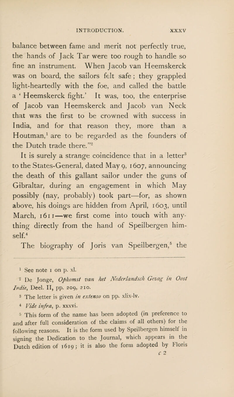 balance between fame and merit not perfectly true, the hands of Jack Tar were too rough to handle so fine an instrument. When Jacob van Heemskerck was on board, the sailors felt safe ; they grappled light-heartedly with the foe, and called the battle a ‘ Heemskerck fight.’ It was, too, the enterprise of Jacob van Heemskerck and Jacob van Neck that was the first to be crowned with success in India, and for that reason they, more than a Houtman,1 are to be regarded as the founders of the Dutch trade there.”2 It is surely a strange coincidence that in a letter3 to the States-General, dated May 9, 1607, announcing the death of this gallant sailor under the guns of Gibraltar, during an engagement in which May possibly (nay, probably) took part—for, as shown above, his doings are hidden from April, 1603, until March, 1611—we first come into touch with any- thing directly from the hand of Speilbergen him¬ self.4 The biography of Joris van Speilbergen,5 the 1 See note 1 on p. xl. 2 De Jonge, Opkomst van het Nederlandsch Gezag in Oost Indie, Deel. II, pp. 209, 210. 3 The letter is given in extenso on pp. xlix-lv. 4 Vide infra, p. xxxvi. 5 This form of the name has been adopted (in preference to and after full consideration of the claims of all others) for the following reasons. It is the form used by Speilbergen himself in signing the Dedication to the Journal, which appears in the Dutch edition of 1619; it is also the form adopted by Floris