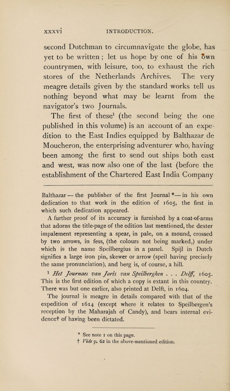 second Dutchman to circumnavigate the globe, has yet to be written ; let us hope by one of his own countrymen, with leisure, too, to exhaust the rich stores of the Netherlands Archives. The very meagre details given by the standard works tell us nothing beyond what may be learnt from the navigator’s two Journals. The first of these* 1 (the second being the one published in this volume) is an account of an expe¬ dition to the East Indies equipped by Balthazar de Moucheron, the enterprising adventurer who, having been among the first to send out ships both east and west, was now also one of the last (before the establishment of the Chartered East India Company Balthazar—-the publisher of the first Journal*—in his own dedication to that work in the edition of 1605, the first in which such dedication appeared. A further proof of its accuracy is furnished by a coat-of-arms that adorns the title-page of the edition last mentioned, the dexter impalement representing a spear, in pale, on a mound, crossed by two arrows, in fess, (the colours not being marked,) under which is the name Speilbergius in a panel. Spijl in Dutch signifies a large iron pin, skewer or arrow (speil having precisely the same pronunciation), and berg is, of course, a hill. 1 Het Journaei van Joris van Speilberghen . . . Deljf, 1605. This is the first edition of which a copy is extant in this country. There was but one earlier, also printed at Delft, in 1604. The journal is meagre in details compared with that of the expedition of 1614 (except where it relates to Speilbergen’s reception by the Maharajah of Candy), and bears internal evi- dencet of having been dictated. * See note 1 on this page, t Vide p. 62 in the above-mentioned edition.