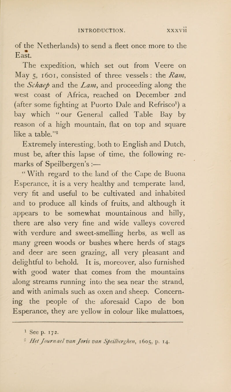 of the Netherlands) to send a fleet once more to the East. The expedition, which set out from Veere on May 5, 1601, consisted of three vessels : the Ram, the Schaep and the Lam, and proceeding along the west coast of Africa, reached on December 2nd (after some fighting at Puorto Dale and Refrisco1) a bay which “our General called Table Bay by reason of a high mountain, flat on top and square like a table.”2 Extremely interesting, both to English and Dutch, must be, after this lapse of time, the following re¬ marks of Speilbergen’s :— “ With regard to the land of the Cape de Buona Esperance, it is a very healthy and temperate land, very fit and useful to be cultivated and inhabited and to produce all kinds of fruits, and although it appears to be somewhat mountainous and hilly, there are also very fine and wide valleys covered with verdure and sweet-smelling herbs, as well as many green woods or bushes where herds of stags and deer are seen grazing, all very pleasant and delightful to behold. It is, moreover, also furnished with good water that comes from the mountains along streams running into the sea near the strand, and with animals such as oxen and sheep. Concern¬ ing the people of the aforesaid Capo de bon Esperance, they are yellow in colour like mulattoes, 1 See p. 172. Het Journael van Joris van Speilbcrghen, 1605, p. 14.