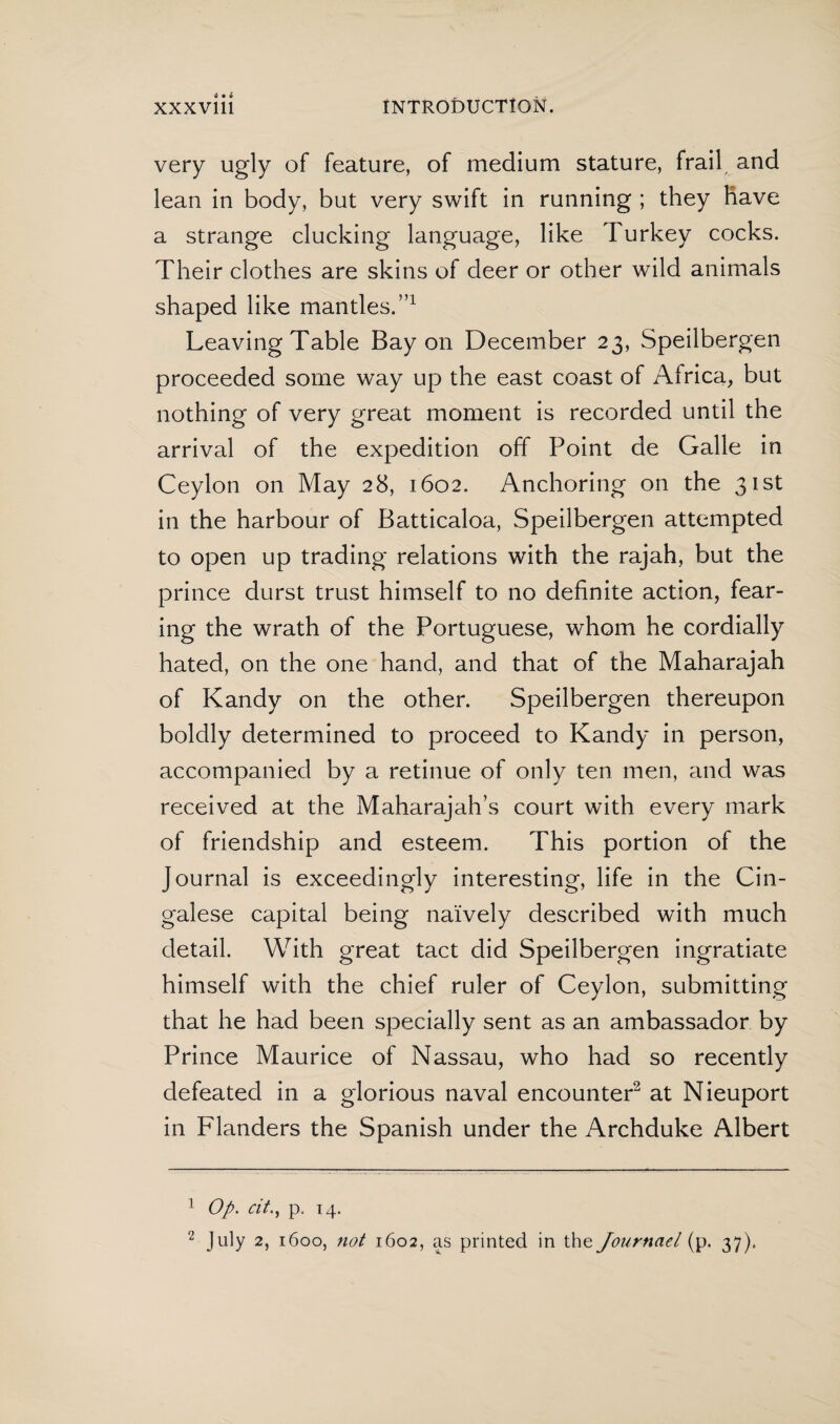 very ugly of feature, of medium stature, frail and lean in body, but very swift in running ; they have a strange clucking language, like Turkey cocks. Their clothes are skins of deer or other wild animals shaped like mantles.”1 Leaving Table Bay on December 23, Speilbergen proceeded some way up the east coast of Africa, but nothing of very great moment is recorded until the arrival of the expedition off Point de Galle in Ceylon on May 28, 1602. Anchoring on the 31st in the harbour of Batticaloa, Speilbergen attempted to open up trading relations with the rajah, but the prince durst trust himself to no definite action, fear¬ ing the wrath of the Portuguese, whom he cordially hated, on the one hand, and that of the Maharajah of Kandy on the other. Speilbergen thereupon boldly determined to proceed to Kandy in person, accompanied by a retinue of only ten men, and was received at the Maharajah’s court with every mark of friendship and esteem. This portion of the Journal is exceedingly interesting, life in the Cin¬ galese capital being naïvely described with much detail. With great tact did Speilbergen ingratiate himself with the chief ruler of Ceylon, submitting that he had been specially sent as an ambassador by Prince Maurice of Nassau, who had so recently defeated in a glorious naval encounter2 at Nieuport in Flanders the Spanish under the Archduke Albert 1 Op. citp. 14. 2 July 2, 1600, not 1602, as printed in the Journael (p. 37).