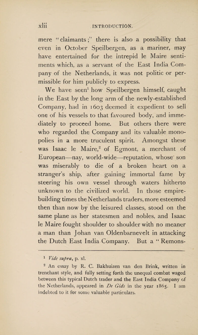 mere “claimants;” there is also a possibility that even in October Speilbergen, as a mariner, may have entertained for the intrepid le Maire senti¬ ments which, as a servant of the East India Com¬ pany of the Netherlands, it was not politic or per¬ missible for him publicly to express. We have seen1 how Speilbergen himself, caught in the East by the long arm of the newly-established Company, had in 1603 deemed it expedient to sell one of his vessels to that favoured body, and imme¬ diately to proceed home. But others there were who regarded the Company and its valuable mono¬ polies in a more truculent spirit. Amongst these was Isaac le Maire,2 of Egmont, a merchant of European—nay, world-wide—reputation, whose son was miserably to die of a broken heart on a stranger’s ship, after gaining immortal fame by steering his own vessel through waters hitherto unknown to the civilized world. In those empire¬ building times the Netherlands traders, more esteemed then than now by the leisured classes, stood on the same plane as her statesmen and nobles, and Isaac le Maire fought shoulder to shoulder with no meaner a man than Johan van Oldenbarnevelt in attacking the Dutch East India Company. But a “ Remons- 1 Vide supra, p. xl. 2 An essay by R. C. Bakhuizen van den Brink, written in trenchant style, and fully setting forth the unequal combat waged between this typical Dutch trader and the East India Company of the Netherlands, appeared in De Gids in the year 1865. I am indebted to it for some valuable particulars.