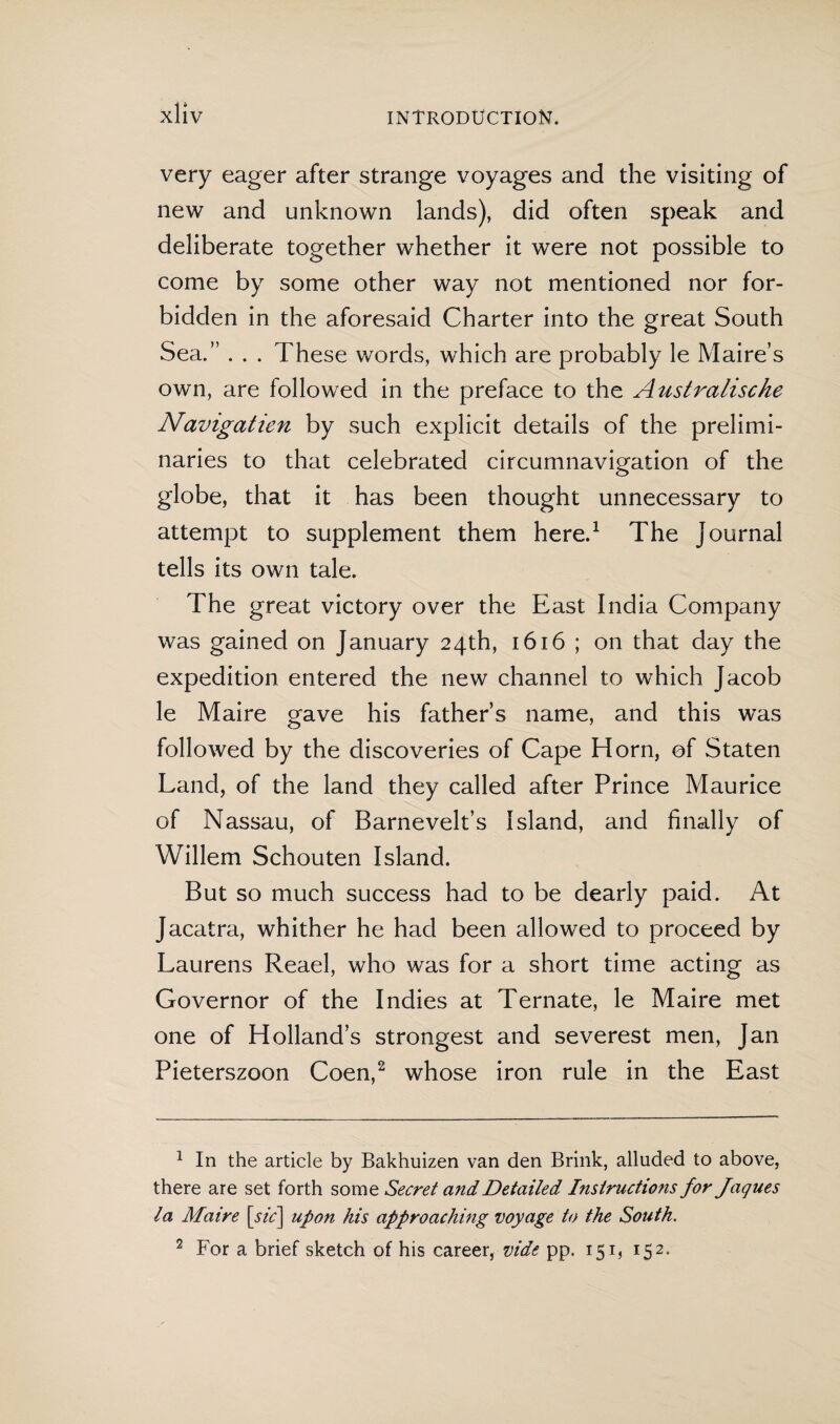 very eager after strange voyages and the visiting of new and unknown lands), did often speak and deliberate together whether it were not possible to come by some other way not mentioned nor for¬ bidden in the aforesaid Charter into the great South Sea.” . . . These words, which are probably le Maire’s own, are followed in the preface to the Australische Navigatien by such explicit details of the prelimi¬ naries to that celebrated circumnavigation of the globe, that it has been thought unnecessary to attempt to supplement them here.1 The Journal tells its own tale. The great victory over the East India Company was gained on January 24th, 1616 ; on that day the expedition entered the new channel to which Jacob le Maire gave his father’s name, and this was followed by the discoveries of Cape Horn, of Staten Land, of the land they called after Prince Maurice of Nassau, of Barnevelt’s Island, and finally of Willem Schouten Island. But so much success had to be dearly paid. At Jacatra, whither he had been allowed to proceed by Laurens Reael, who was for a short time acting as Governor of the Indies at Ternate, le Maire met one of Holland’s strongest and severest men, Jan Pieterszoon Coen,2 whose iron rule in the East 1 In the article by Bakhuizen van den Brink, alluded to above, there are set forth some Secret and Detailed Instructions for Jaques la Maire [sic] upon his approaching voyage to the South. 2 For a brief sketch of his career, vide pp. 151, 152.